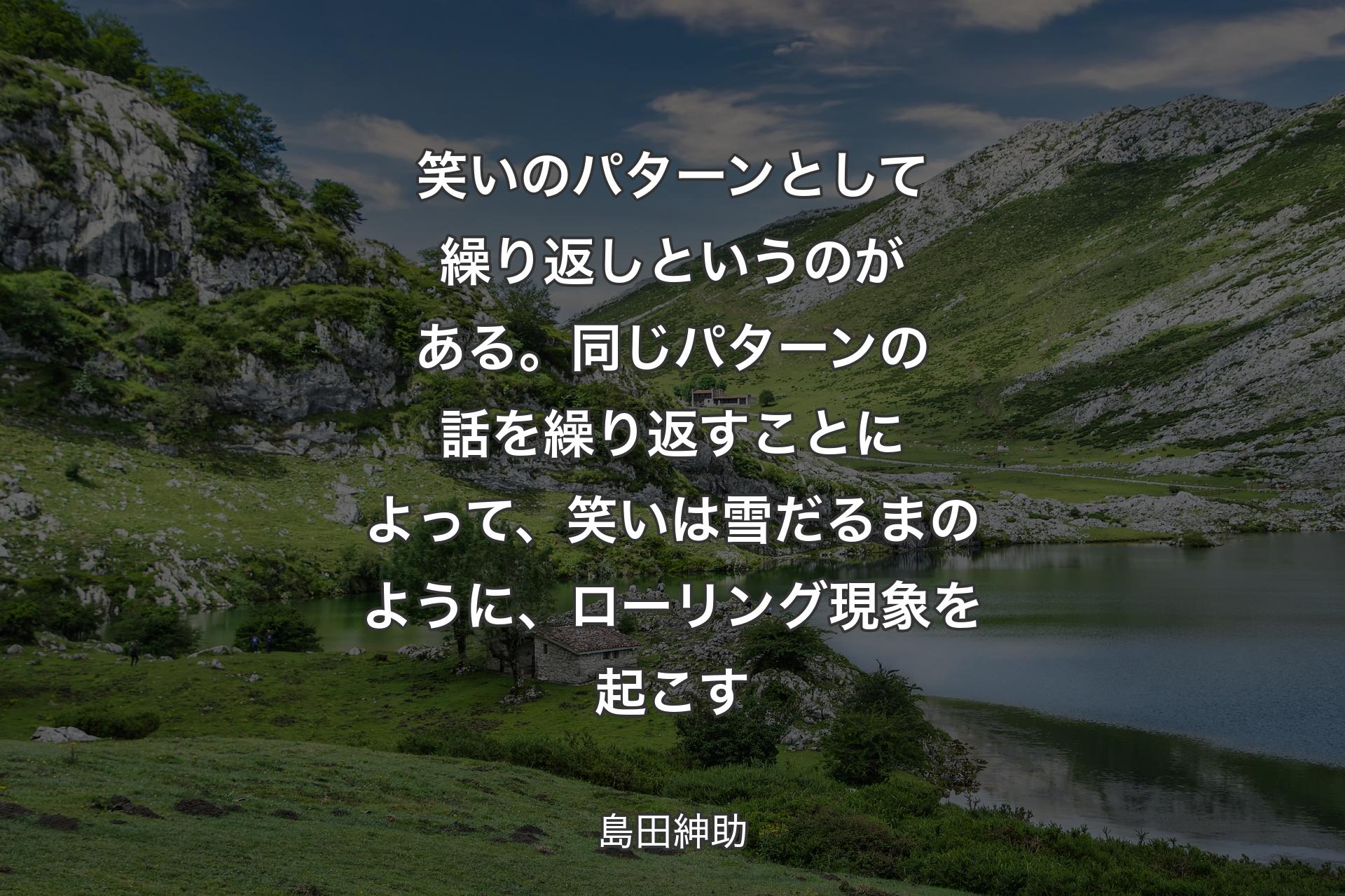 【背景1】笑いのパターンとして繰り返しというのがある。同じパターンの話を繰り返すことによって、笑いは雪だるまのように、ローリング現象を起こす - 島田紳助