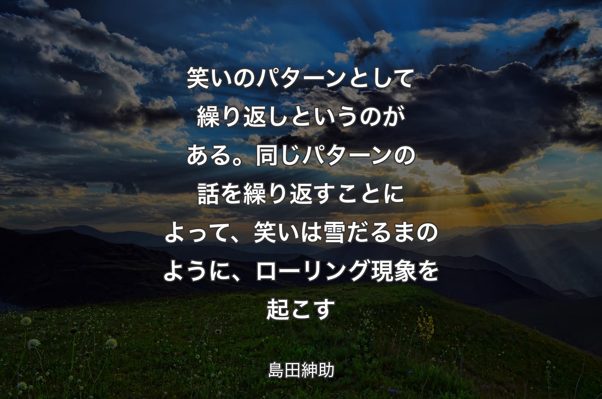 笑いのパターンとして繰り返しというのがある。同じパターンの話を繰り返すことによって、笑いは雪だるまのように、ローリング現象を起こす - 島田紳助