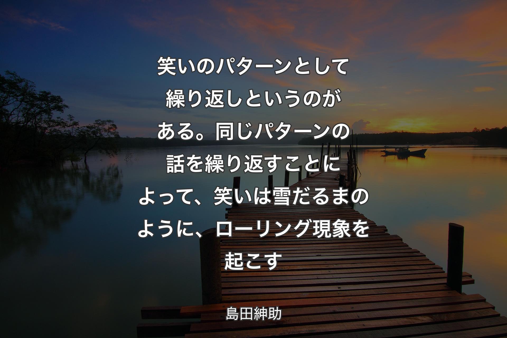 笑いのパターンとして繰り返しとい��うのがある。同じパターンの話を繰り返すことによって、笑いは雪だるまのように、ローリング現象を起こす - 島田紳助