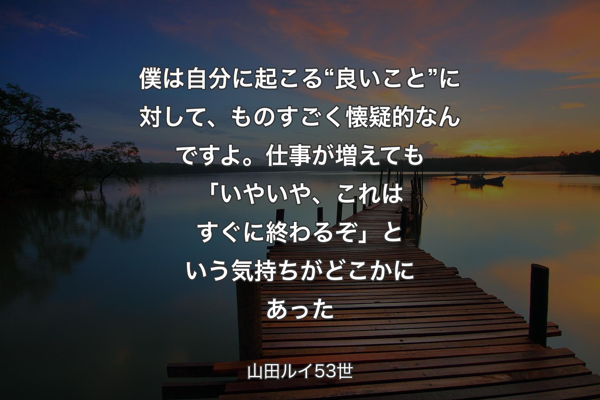 僕は自分に起こる“良いこと”に対して、ものすごく懐疑的なんですよ。仕事が増えても「いやいや、これはすぐに終わるぞ」という気持ちがどこ��かにあった - 山田ルイ53世