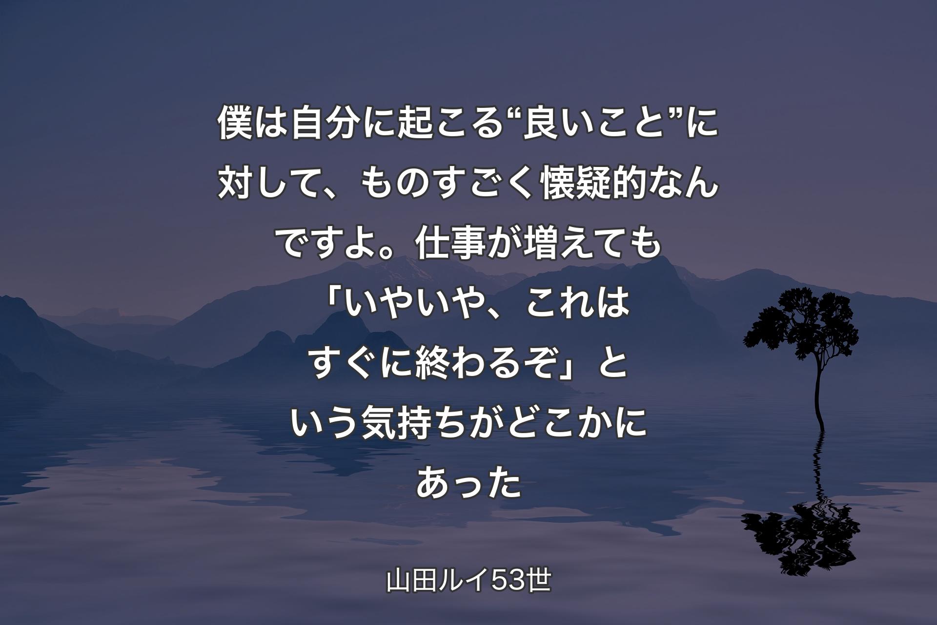 僕は自分に起こる“良いこと��”に対して、ものすごく懐疑的なんですよ。仕事が増えても「いやいや、これはすぐに終わるぞ」という気持ちがどこかにあった - 山田ルイ53世