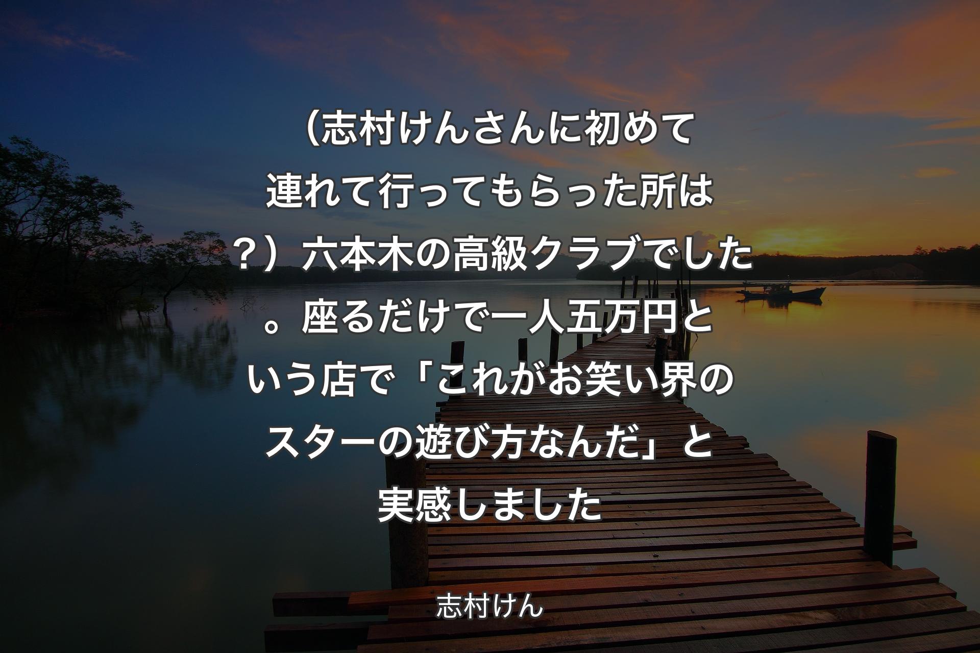 【背景3】（志村けんさんに初めて連れて行ってもらった所は？）六本木の高級クラブでした。座るだけで一人五万円という店で「これがお笑い界のスターの遊び方なんだ」と実感しました - 志村けん