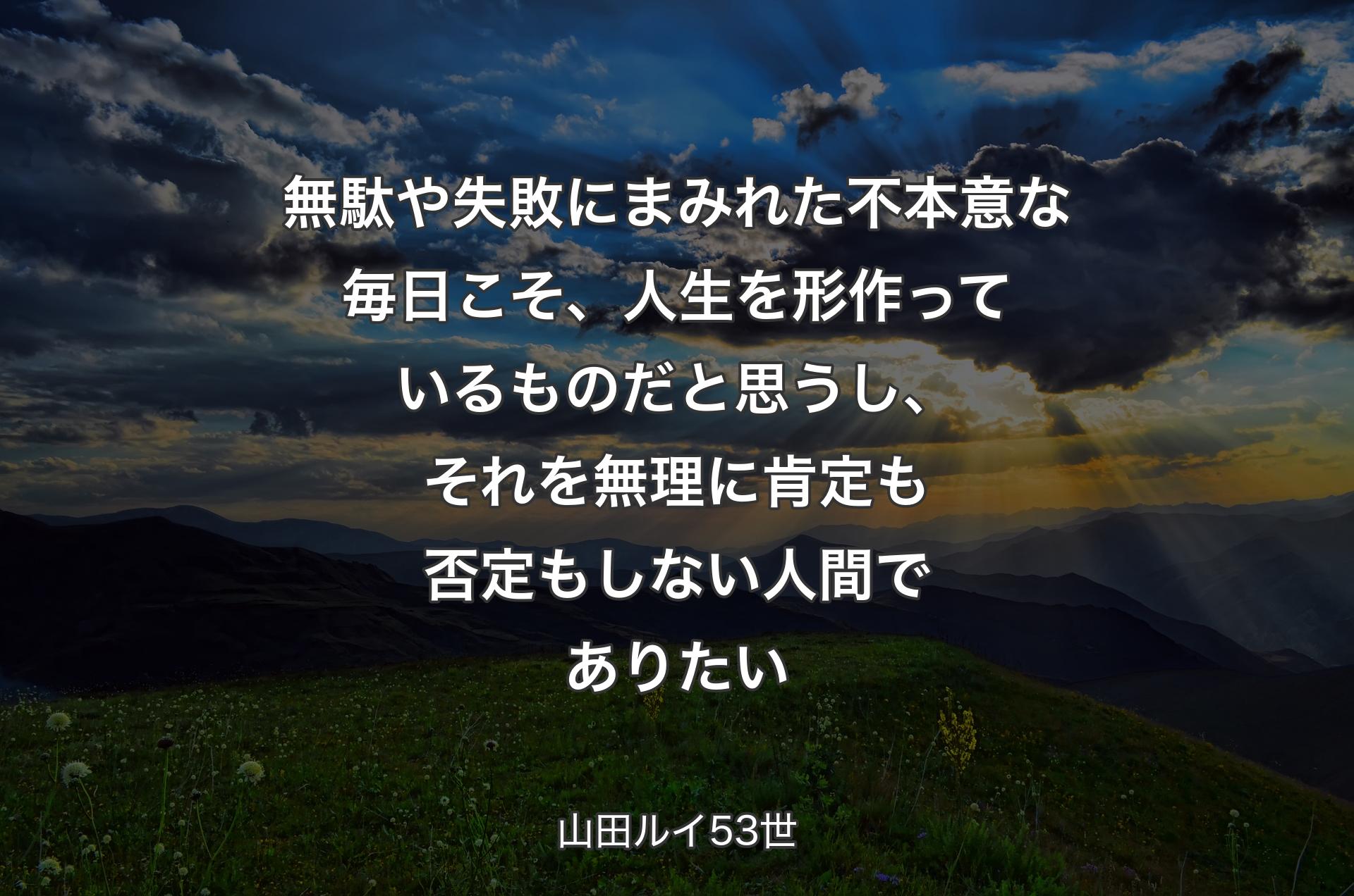 無駄や失敗にまみれた不本意な毎日こそ、人生を形作っているものだと思うし、それを無理に肯定も否定もしない人間でありたい - 山田ルイ53世