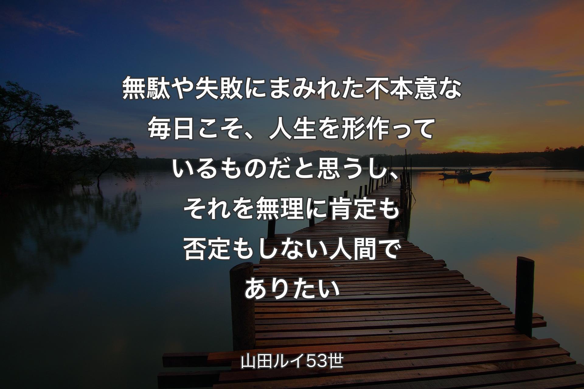 【背景3】無駄や失敗にまみれた不本意な毎日こそ、人生を形作っているものだと思うし、それを無理に肯定も否定もしない人間でありたい - 山田ルイ53世