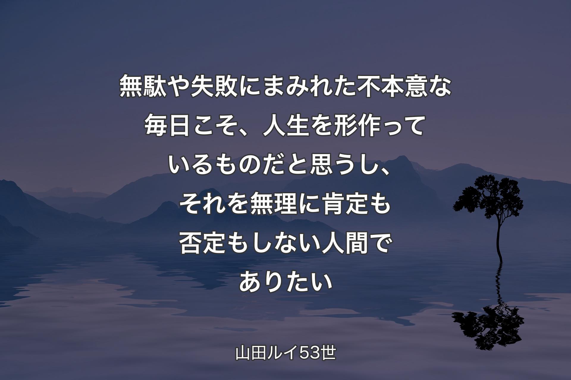 【背景4】無駄や失敗にまみれた不本意な毎日こそ、人生を形作っているものだと思うし、それを無理に肯定も否定もしない人間でありたい - 山田ルイ53世