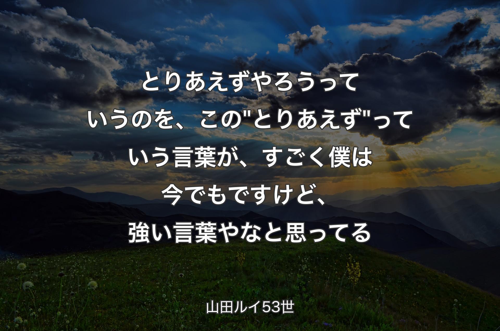 とりあえずやろうっていうのを、この"とりあえず"っていう言葉が、すごく僕は今でもですけど、強い言葉やなと思ってる - 山田ルイ53世