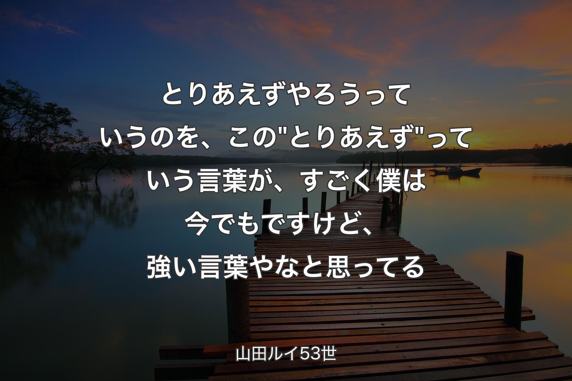 【背景3】とりあえずやろうっていうのを、この"とりあえず"っていう言葉が、すごく僕は今でもですけど、強い言葉やなと思ってる - 山田ルイ53世
