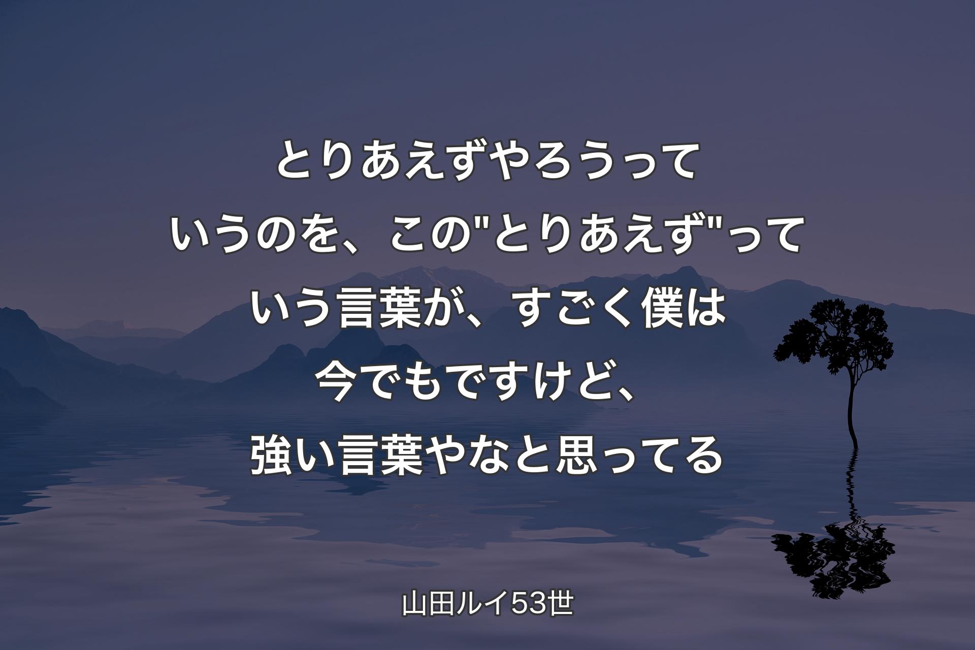 【背景4】とりあえずやろうっていうのを、この"とりあえず"っていう言葉が、すごく僕は今でもですけど、強い言葉やなと思ってる - 山田ルイ53世