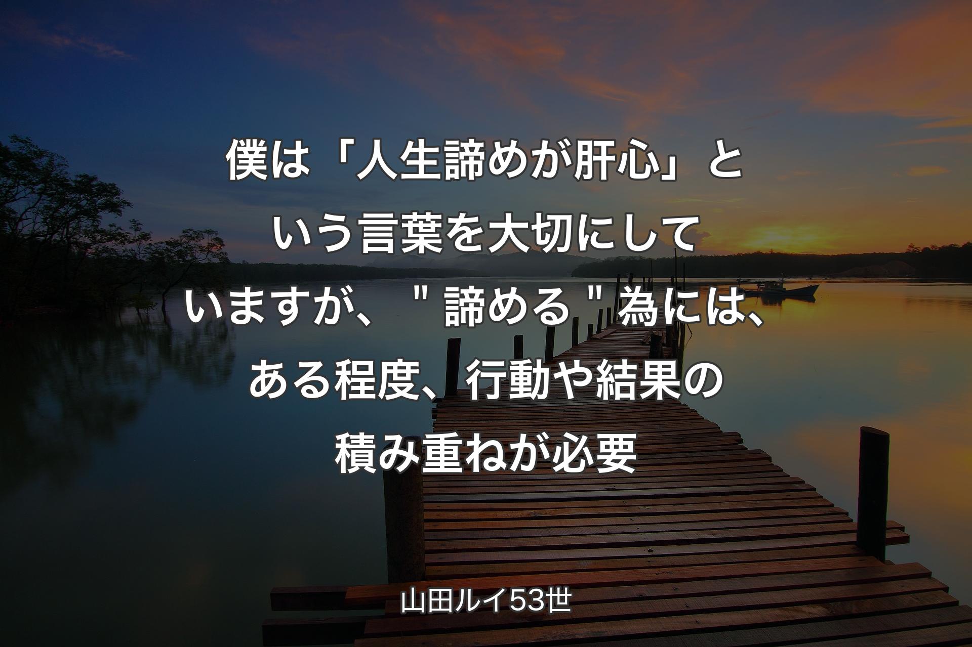 僕は「人生諦めが肝心」という言葉を大切にしていますが、＂諦める＂為には、ある程度、行動や結果の積み重ねが必要 - 山田ルイ53世