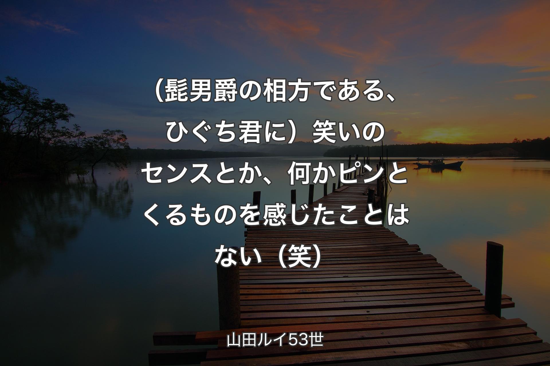 【背景3】（髭男爵の相方である、ひぐち君に）笑いのセンスとか、何かピンとくるものを感じたことはない（笑） - 山田ルイ53世