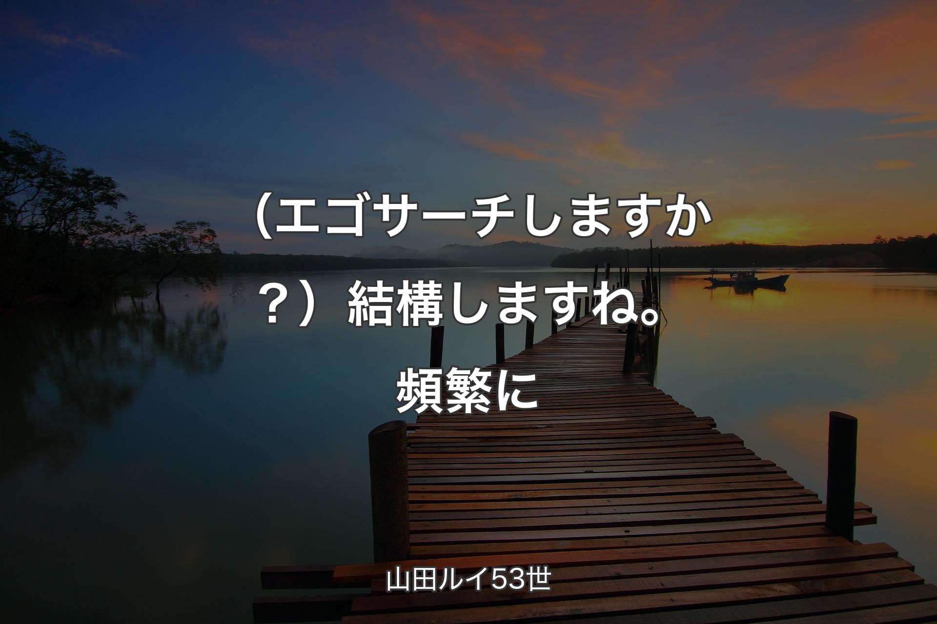 【背景3】（エゴサーチしますか？）結構しますね。頻繁に - 山田ルイ53世