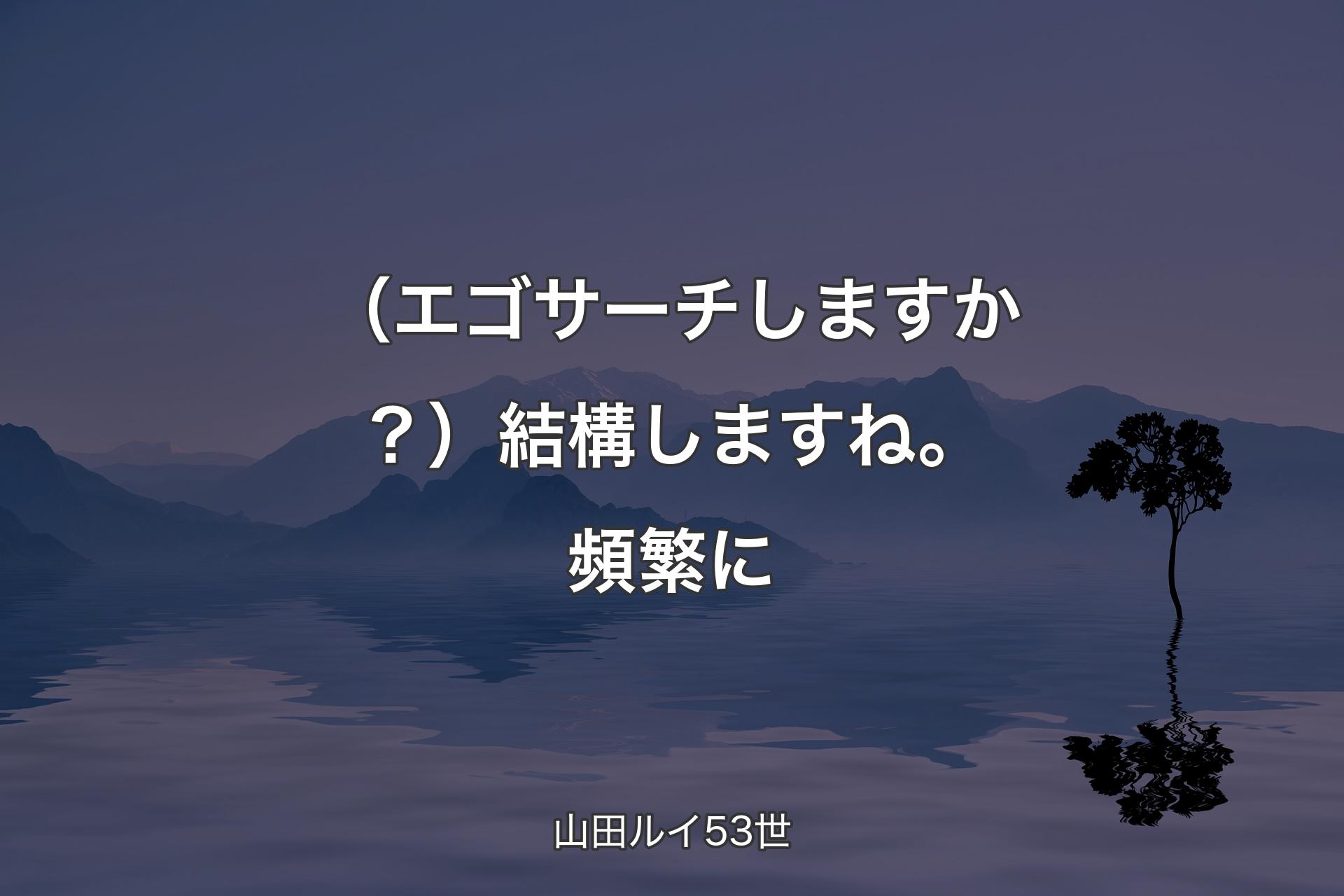 【背景4】（エゴサーチしますか？）結構しますね。頻繁に - 山田ルイ53世