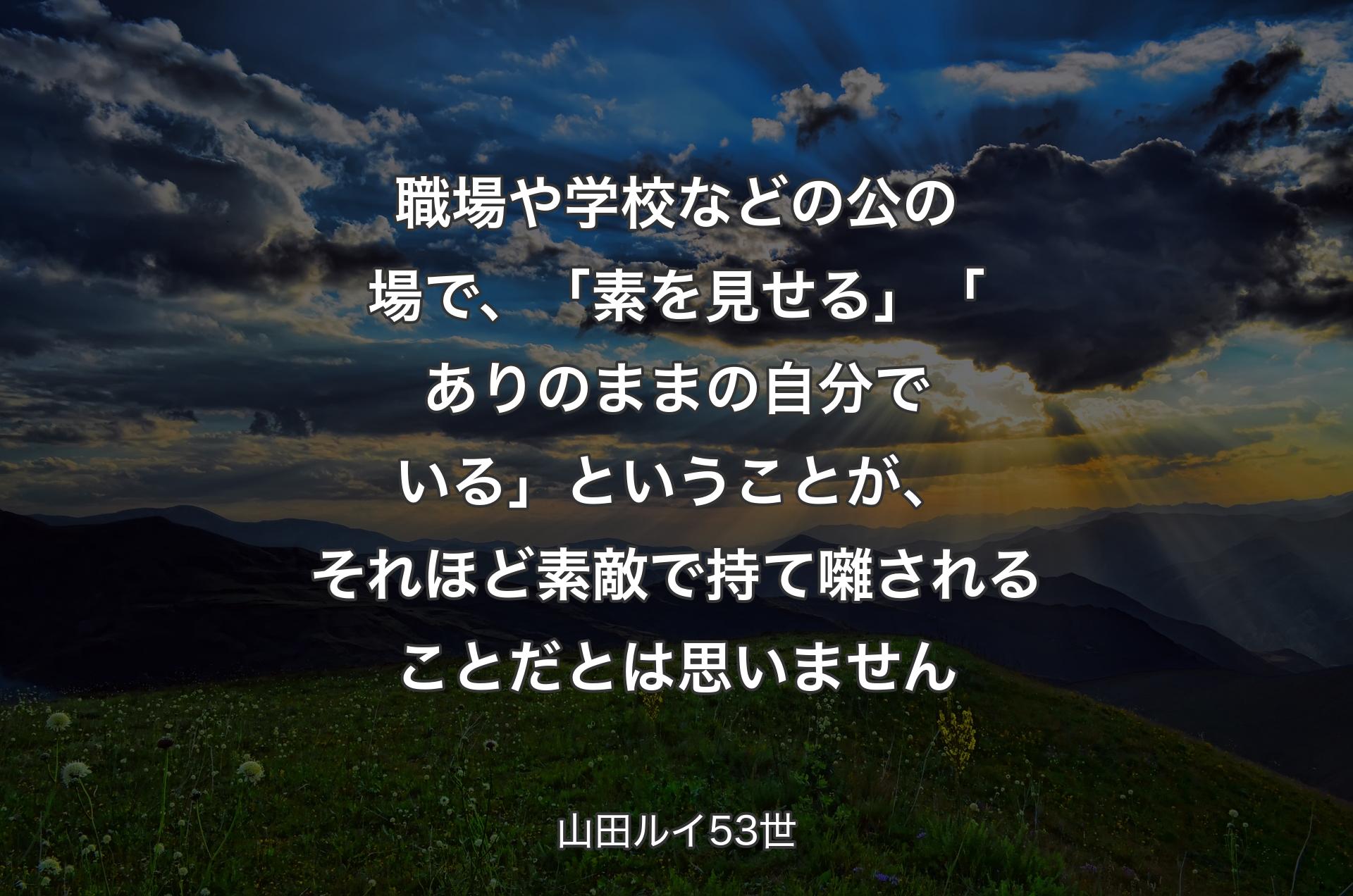 職場や学校などの公の場で、「素を見せる」「ありのままの自分でいる」ということが、それほど素敵で持て囃されることだとは思いません - 山田ルイ53世