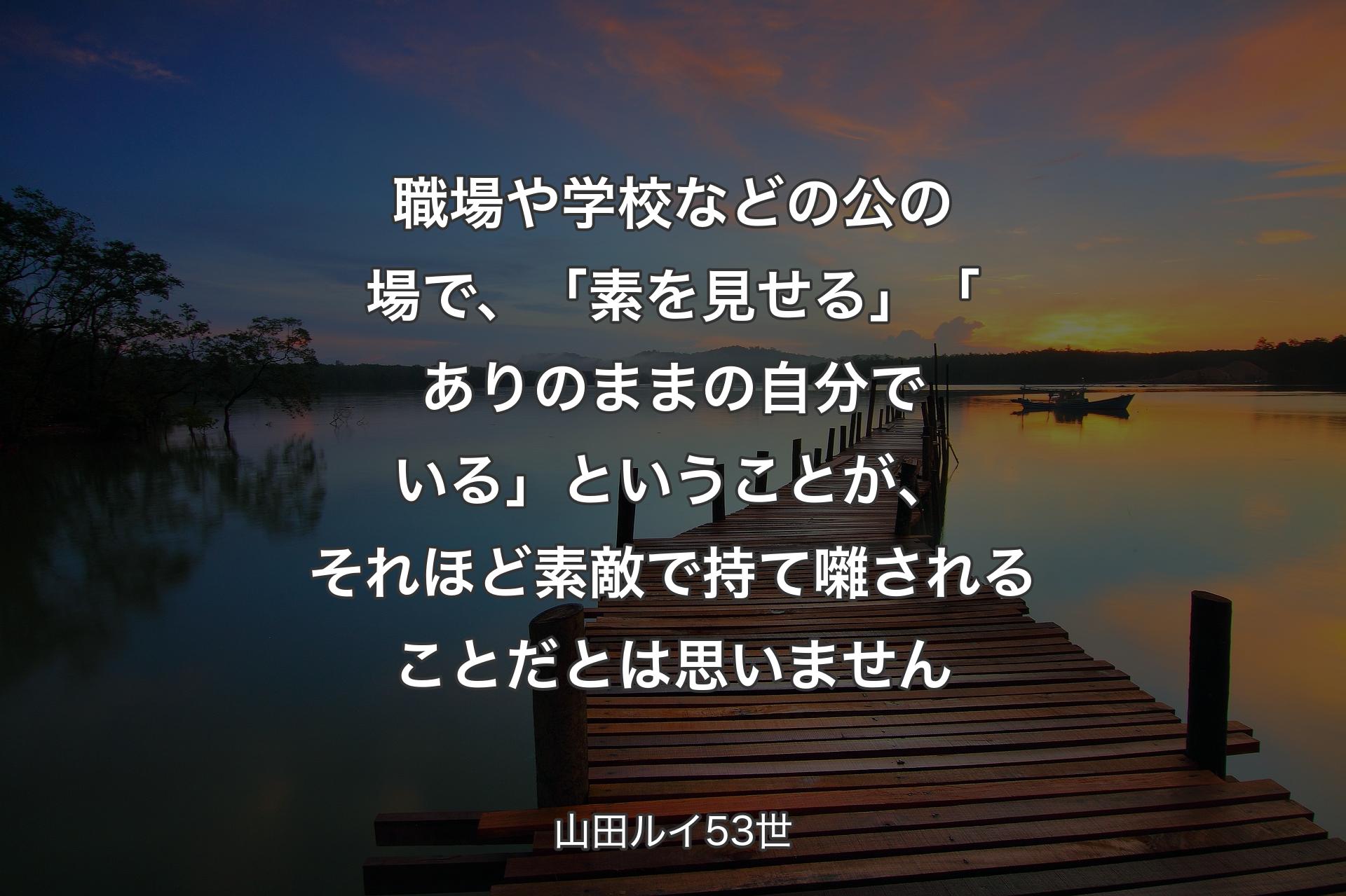 【背景3】職場や学校などの公の場で、「素を見せる」「ありのままの自分でいる」ということが、それほど素敵で持て囃されることだとは思いません - 山田ルイ53世