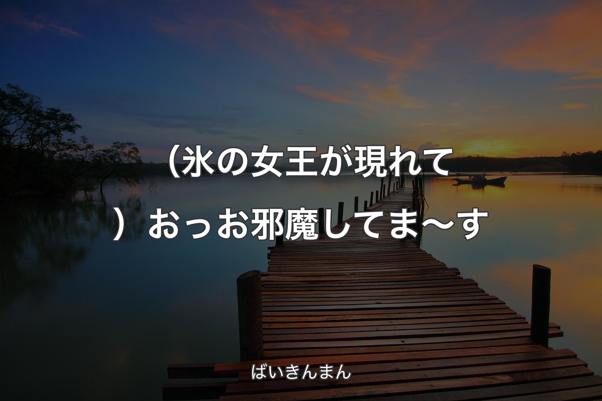 （氷の女王が現れて）おっお邪魔してま～す - ばいきんまん