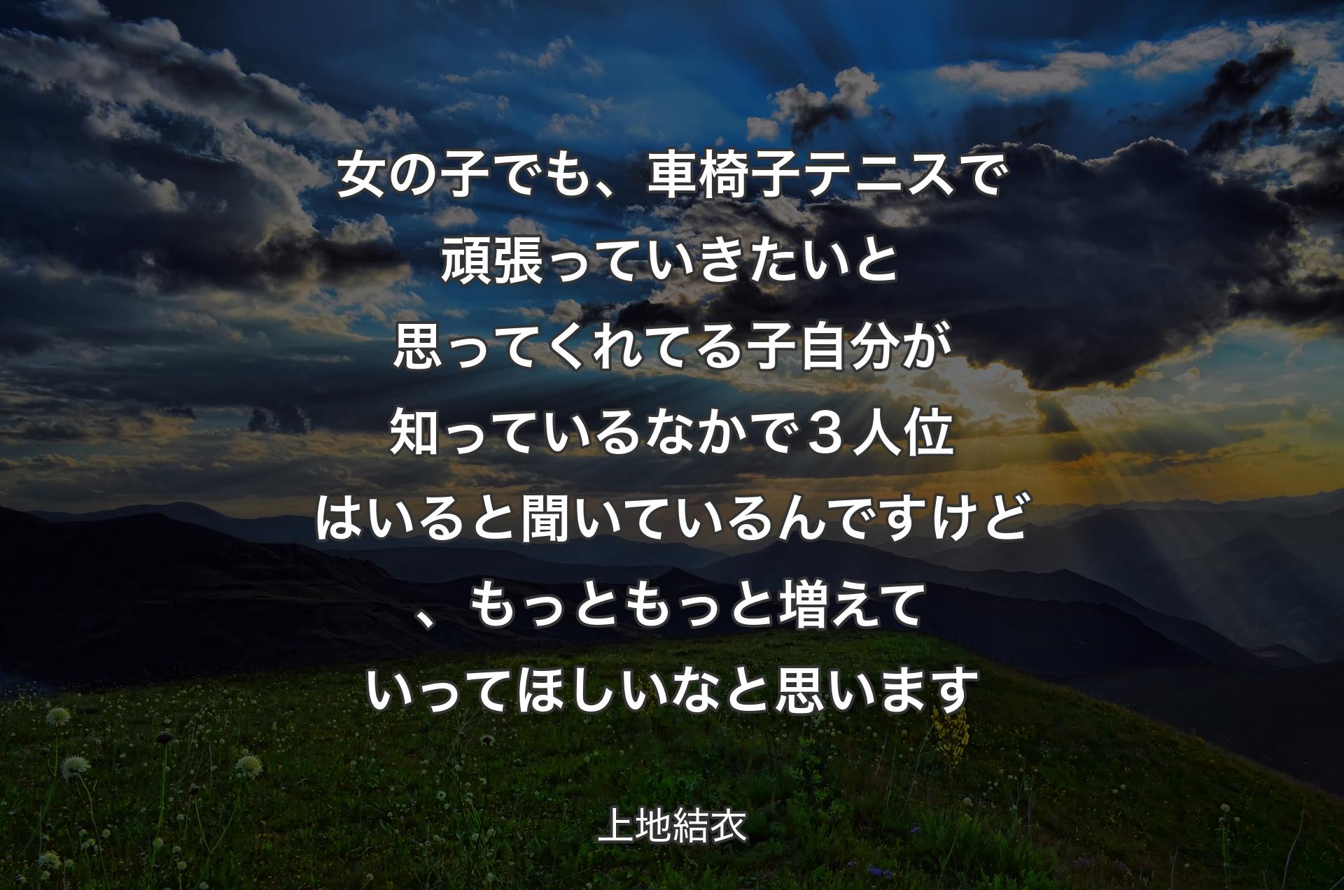 女の子でも、車椅子テニスで頑張っていきたいと思ってくれてる子自分が知っているなかで３人位はいると聞いているんですけど、もっともっと増えていってほしいなと思います - 上地結衣