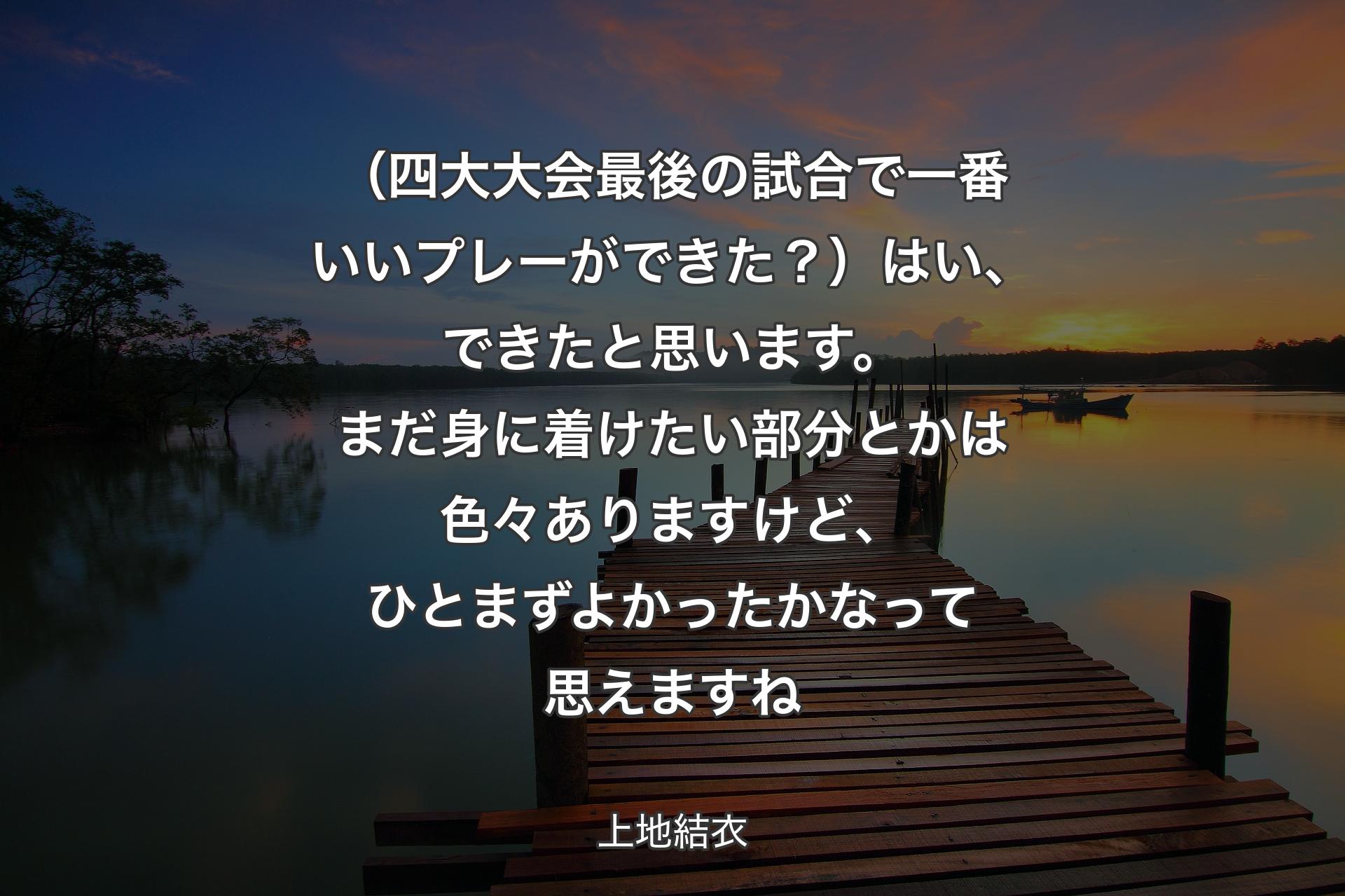 【背景3】（四大大会最後の試合で一番いいプレーができた？）はい、できたと思います。まだ身に着けたい部分とかは色々ありますけど、ひとまずよかったかなって思えますね - 上地結衣