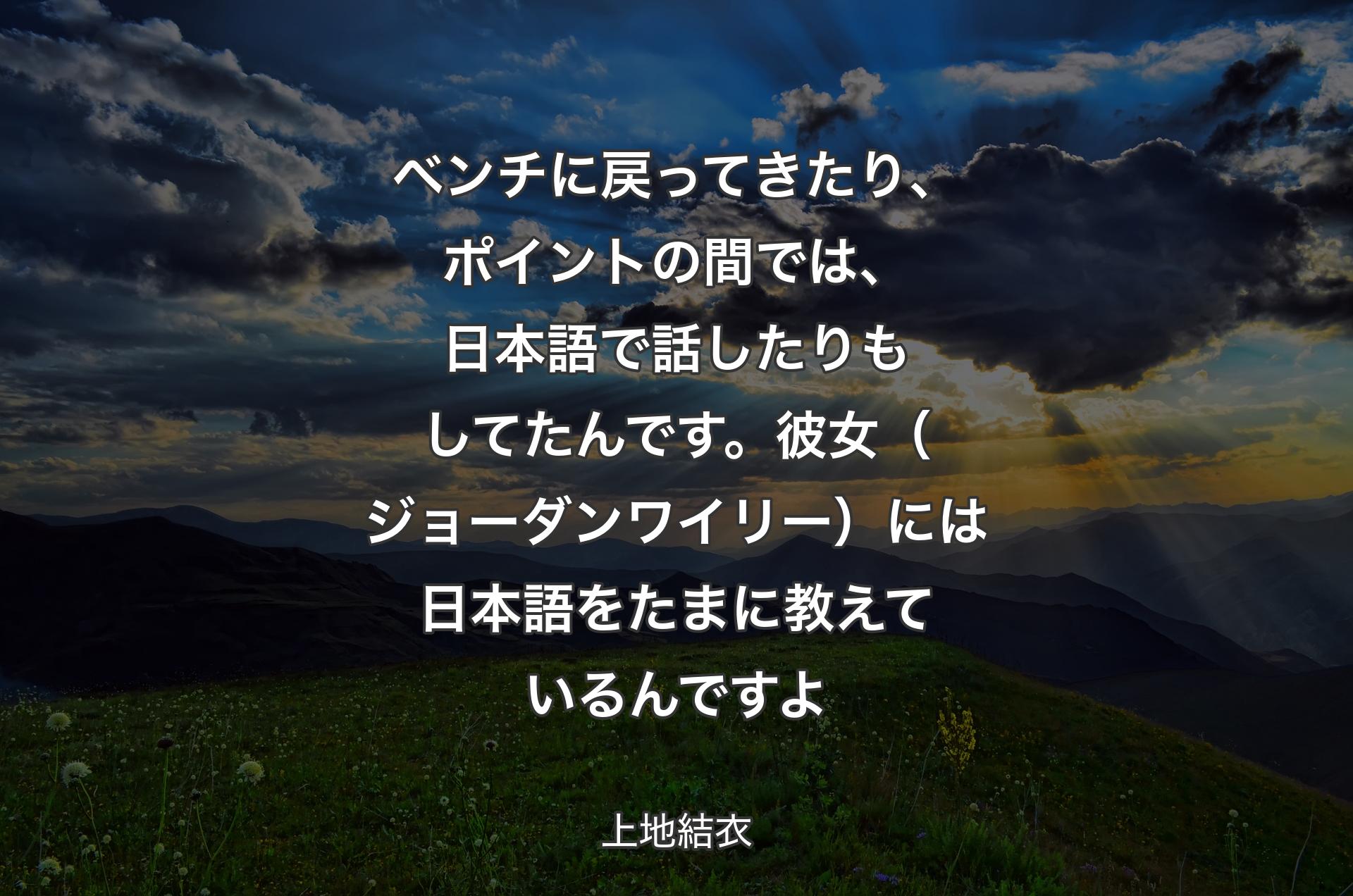 ベンチに戻ってきたり、ポイントの間では、日本語で話したりもしてたんです。彼女（ジョーダンワイリー）には日本語をたまに教えているんですよ - 上地結衣