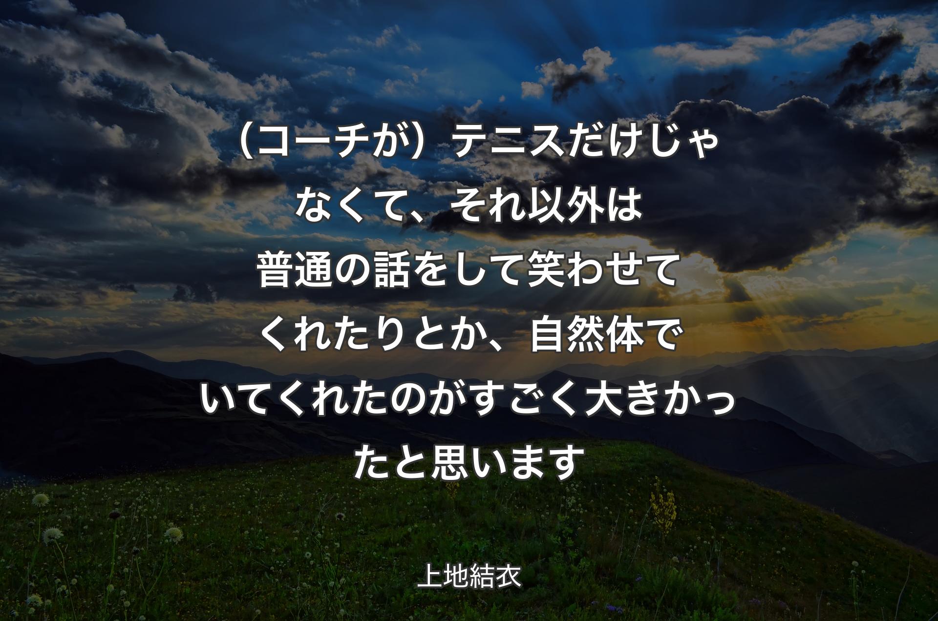 （コーチが）テニスだけじゃなくて、それ以外は普通の話をして笑わせてくれたりとか、自然体でいてくれたのがすごく大きかったと思います - 上地結衣