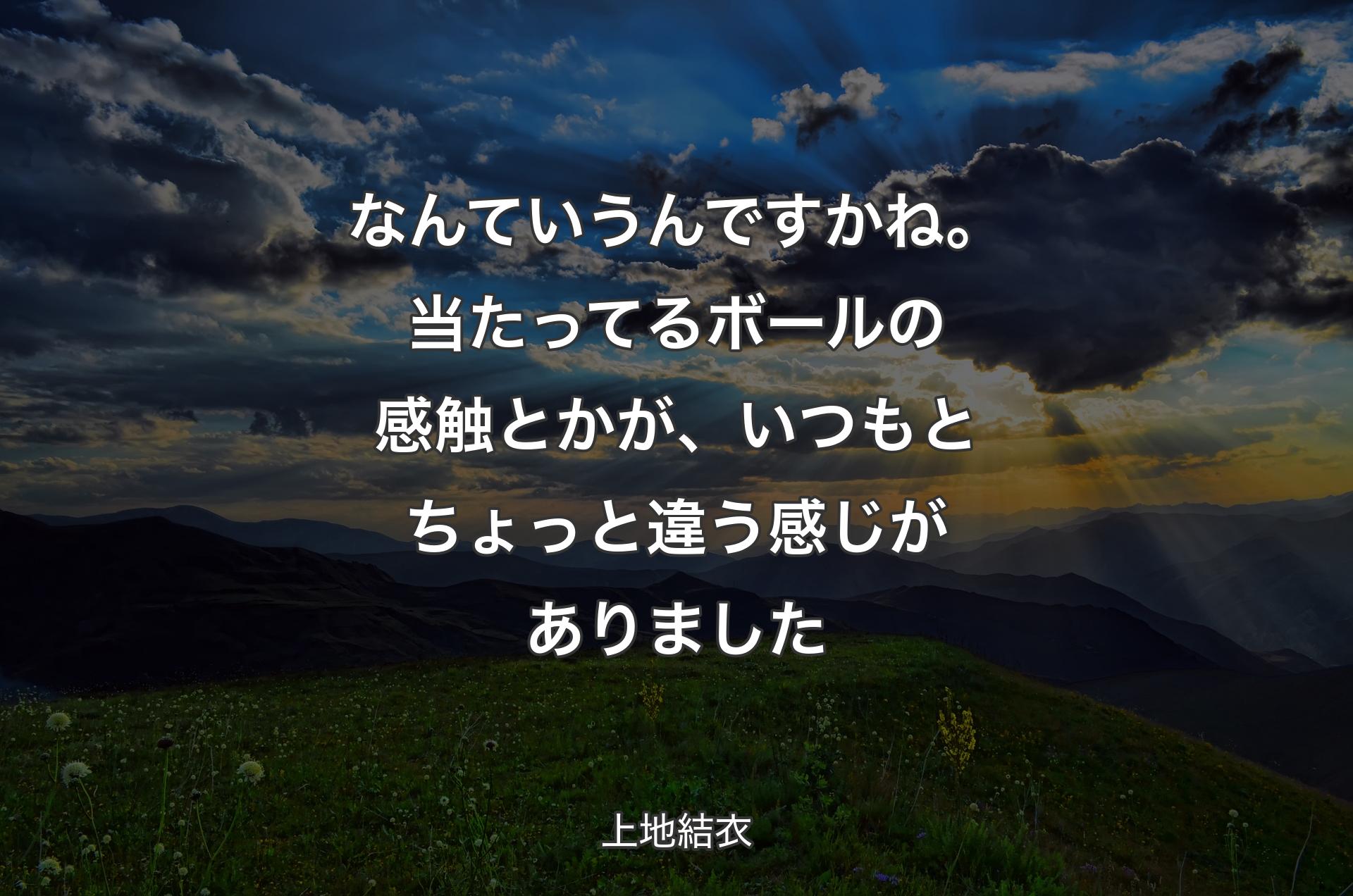 なんていうんですかね。当たってるボールの感触とかが、いつもとちょっと違う感じがありました - 上地結衣