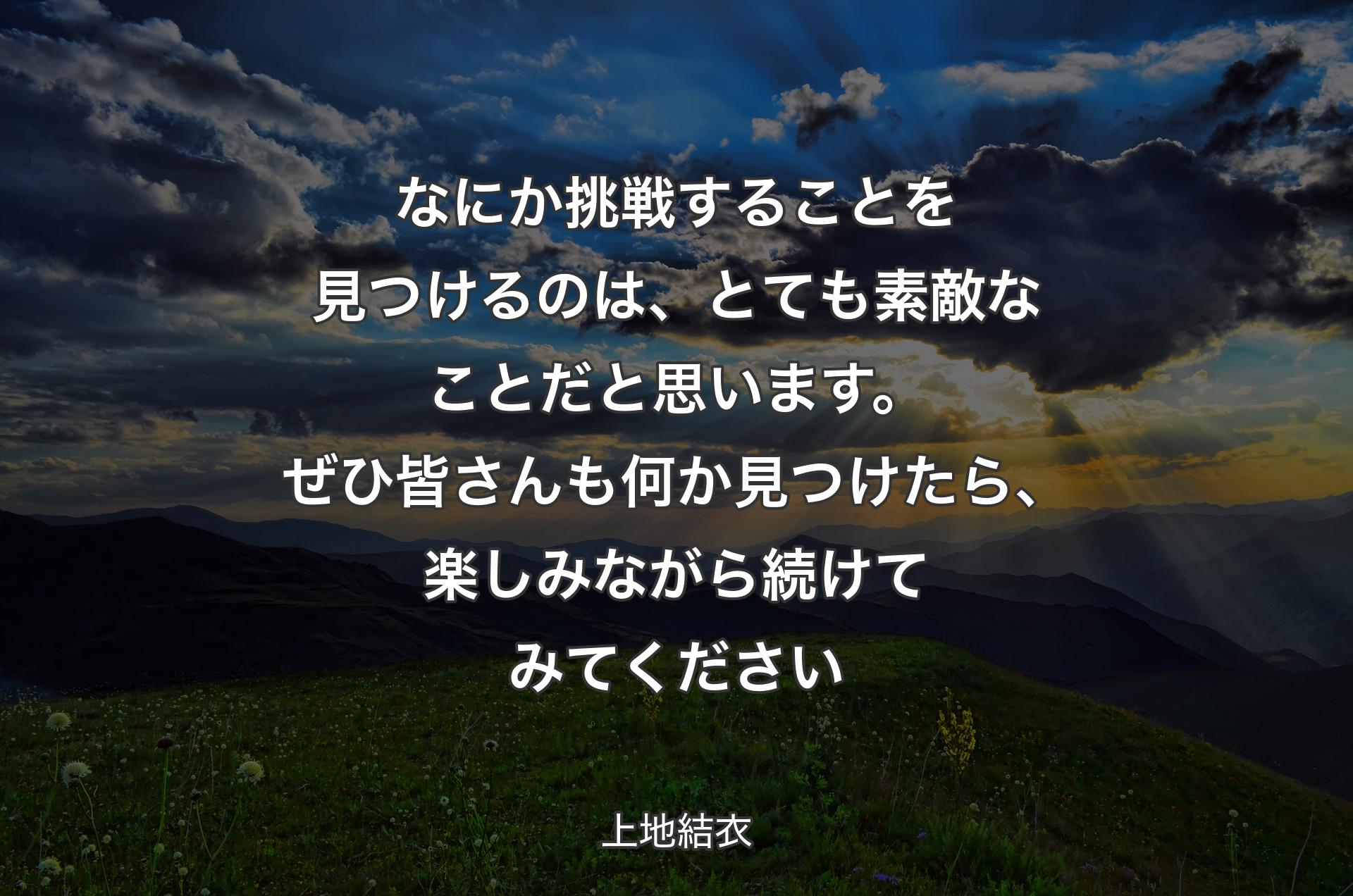 なにか挑戦することを見つけるのは、とても素敵なことだと思います。ぜひ皆さんも何か見つけたら、楽しみながら続けてみてください - 上地結衣