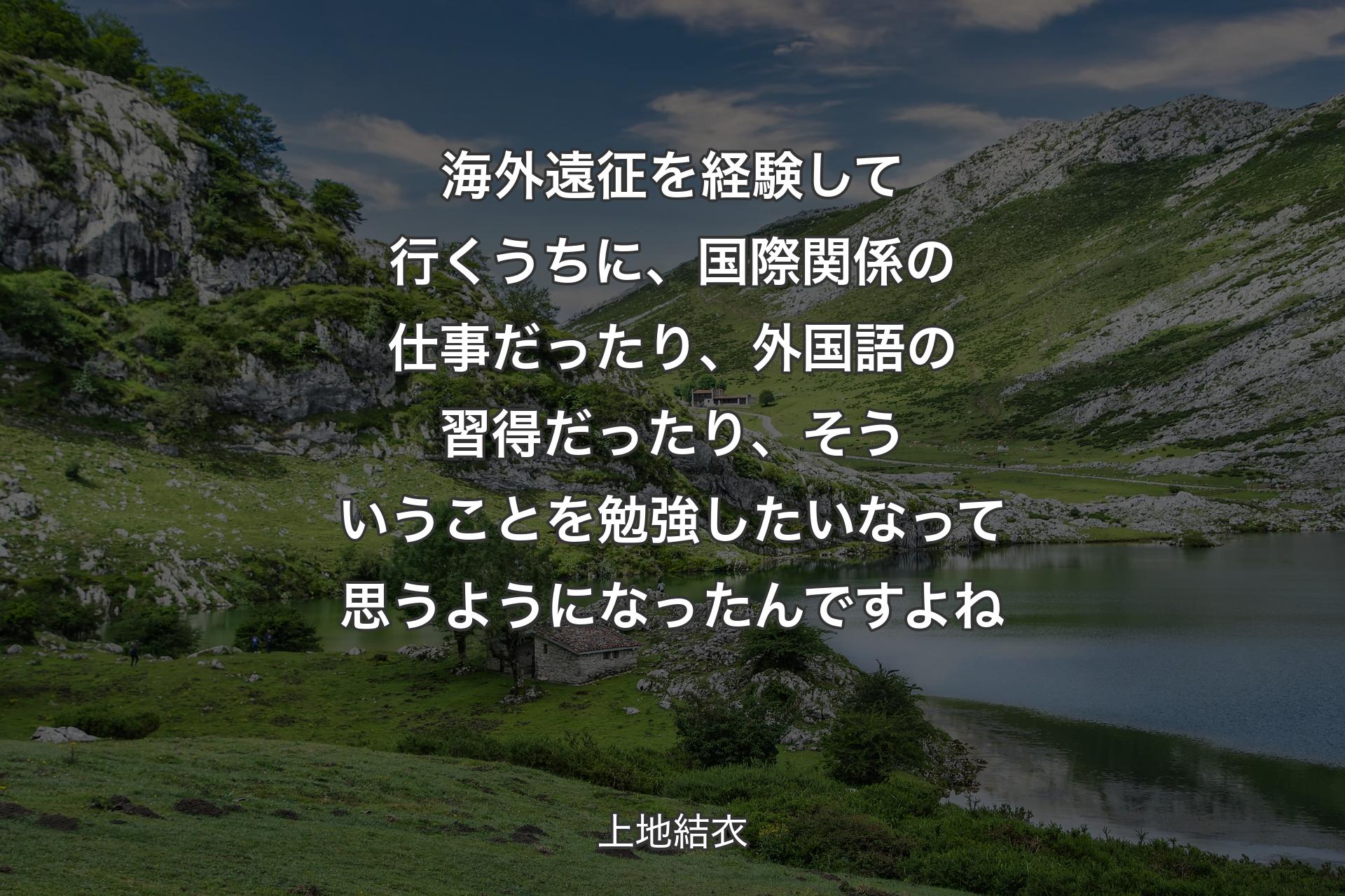 海外遠征を経験して行くうちに、国際関係の仕事だったり、外国語の習得だったり、そういうことを勉強したいなって思うようになったんですよね - 上地結衣