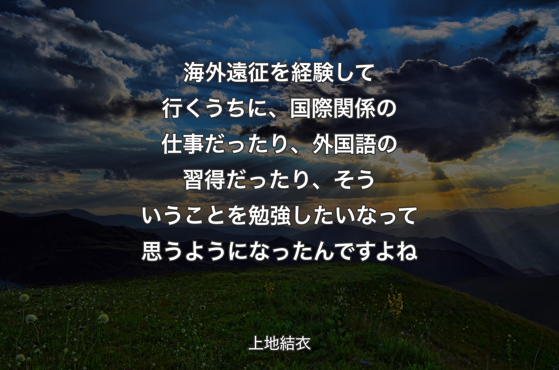 海外遠征を経験して行くうちに、国際関係の仕事だったり、外国語の習得だったり、そういうことを勉強したいなって思うようになったんですよね - 上地結衣