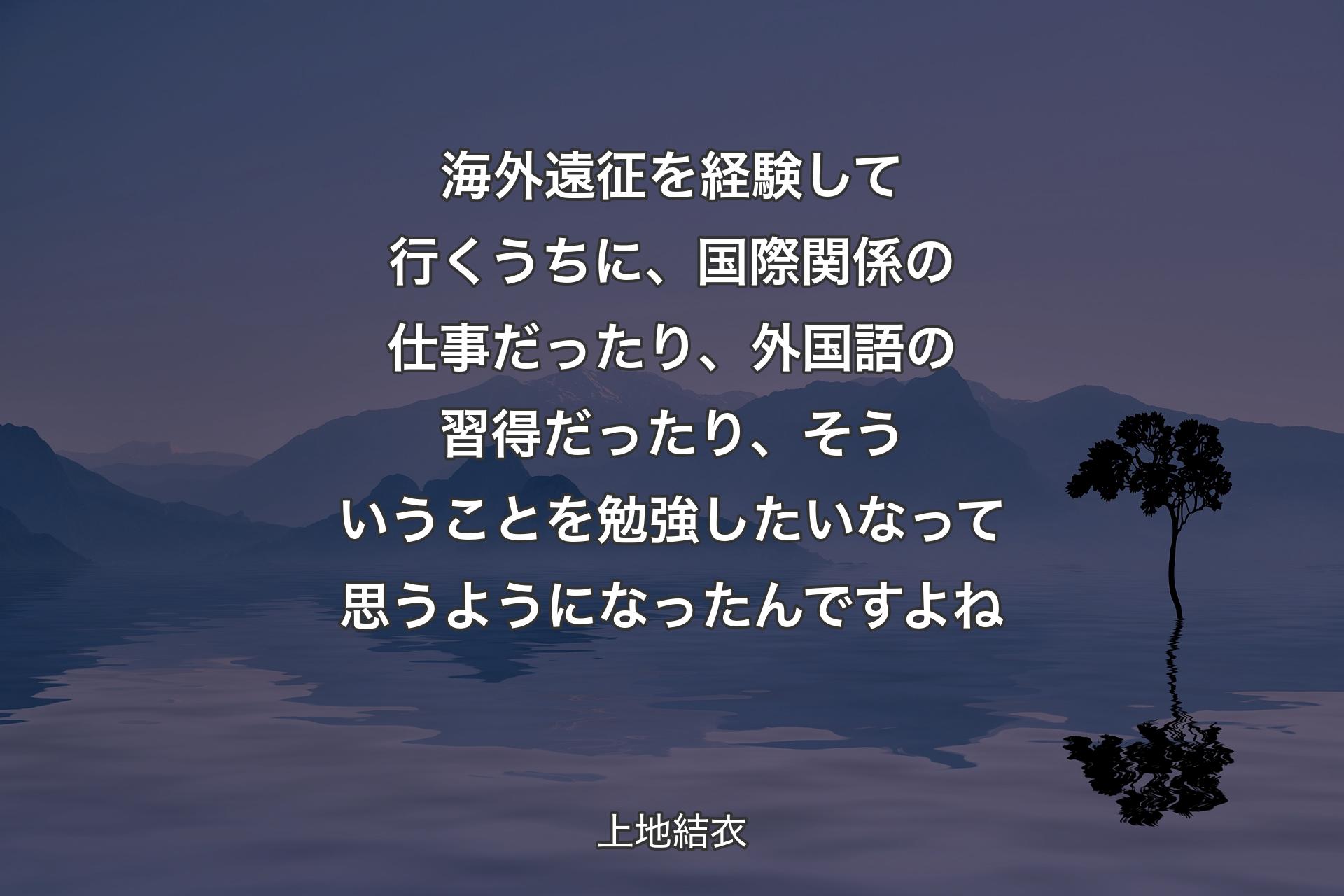 【背景4】海外遠征を経験して行くうちに、国際関係の仕事だったり、外国語の習得だったり、そういうことを勉強したいなって思うようになったんですよね - 上地結衣