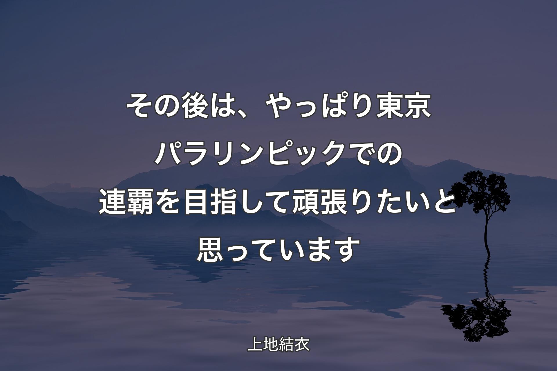 【背景4】その後は、やっぱり東京パラリンピックでの連覇を目指して頑張りたいと思っています - 上地結衣