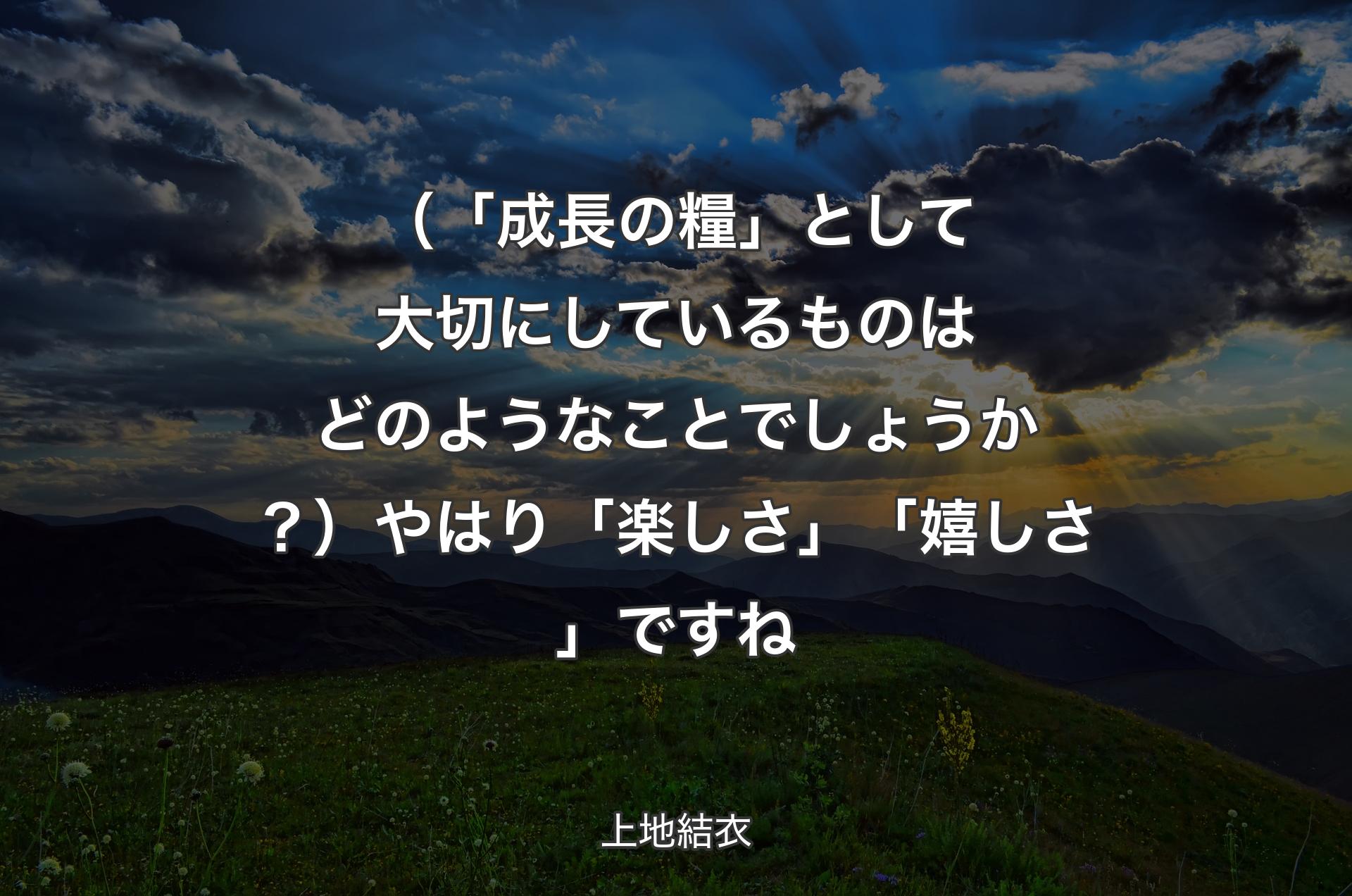 （「成長の糧」として大切にしているものはどのようなことでしょうか？）やはり「楽しさ」「嬉しさ」ですね - 上地結衣