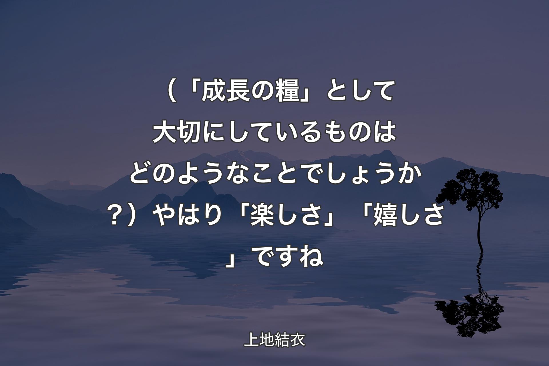 （「成長の糧」として大切にしているものはどのようなことでしょうか？）やはり「楽しさ」「嬉しさ」ですね - 上地結衣