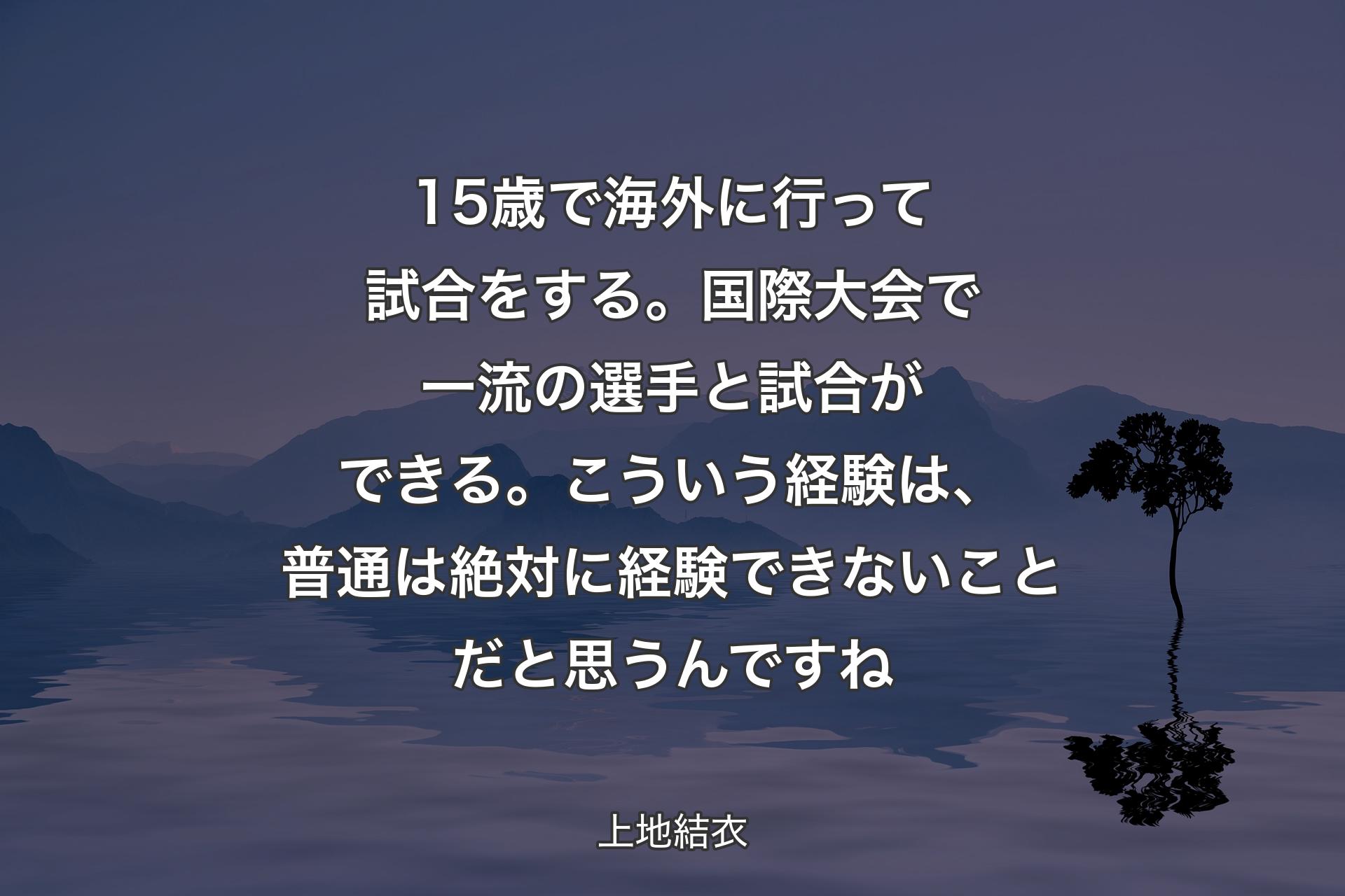 【背景4】15歳で海外に行って試合をする。国際大会で一流の選手と試合ができる。こういう経験は、普通は絶対に経験できないことだと思うんですね - 上地結衣