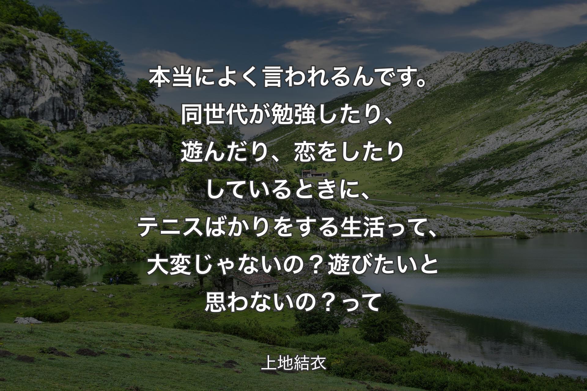 【背景1】本当によく言われるんです。同世代が勉強したり、遊んだり、恋をしたりしているときに、テニスばかりをする生活って、大変じゃないの？遊びたいと思わないの？ 
って - 上地結衣