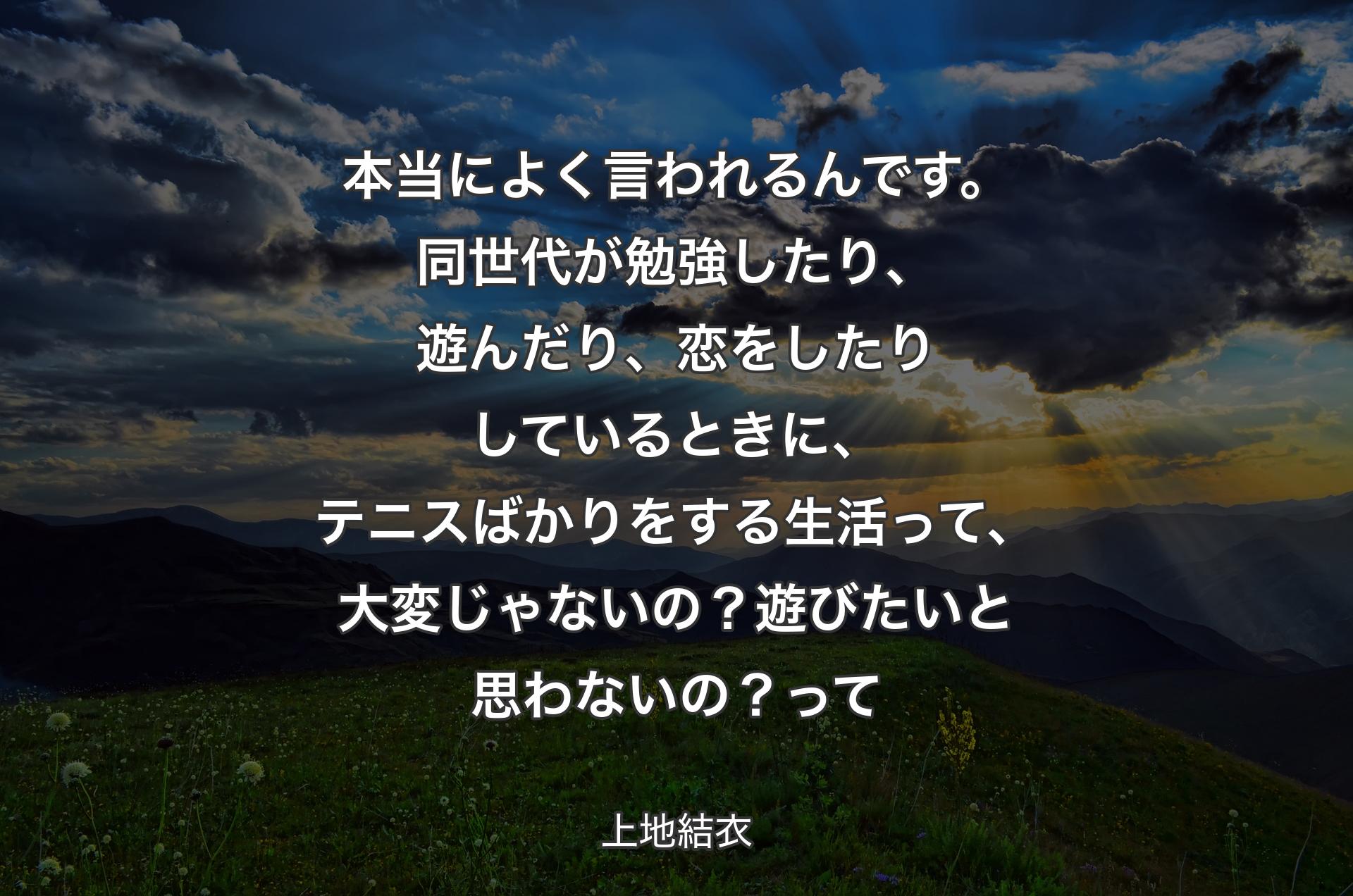 本当によく言われるんです。同世代が勉強したり、遊んだり、恋をしたりしているときに、テニスばかりをする生活って、大変じゃないの？遊びたいと思わないの？ 
って - 上地結衣