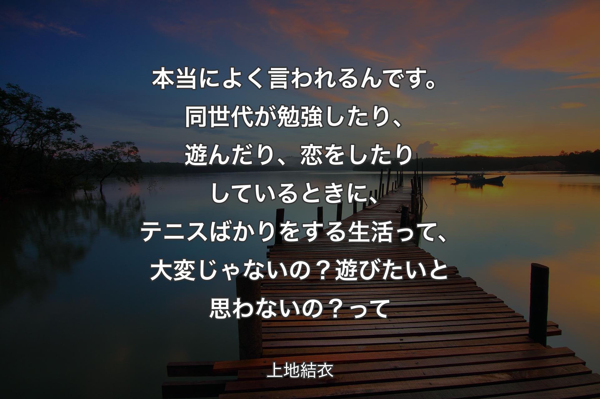 本当によく言われるんです。同世代が勉強したり、遊んだり、恋をしたりしているときに、テニスばかりをする生活って、大変じゃないの？遊びたいと思わないの？ 
って - 上地結衣