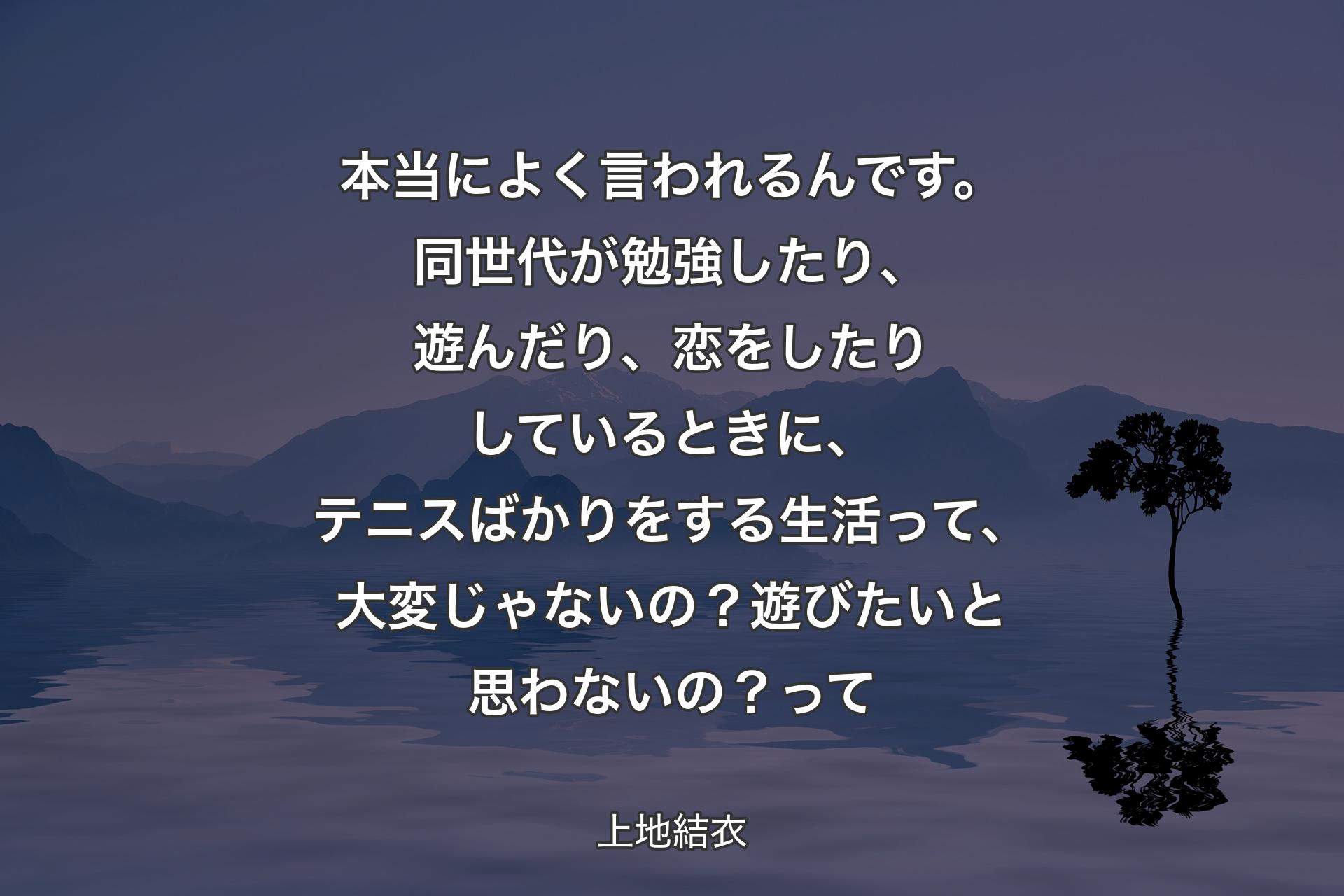 本当によく言われるんです。同世代が勉強したり、遊んだり、恋をしたりしているときに、テニスばかりをする生活って、大変じゃないの？遊びたいと思わないの？ 
って - 上地結衣