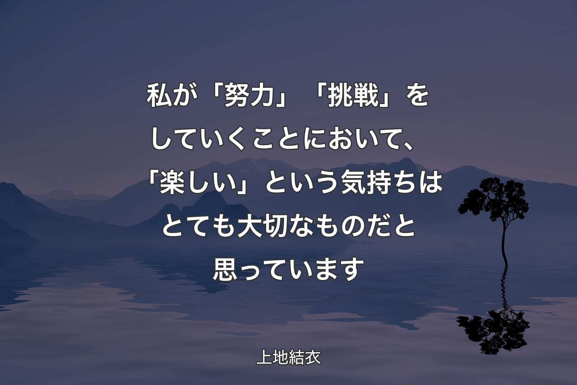 私が「努力」「挑戦」をしていくことにおいて、「楽しい」という気持ちはとても大切なものだと思っています - 上地結衣