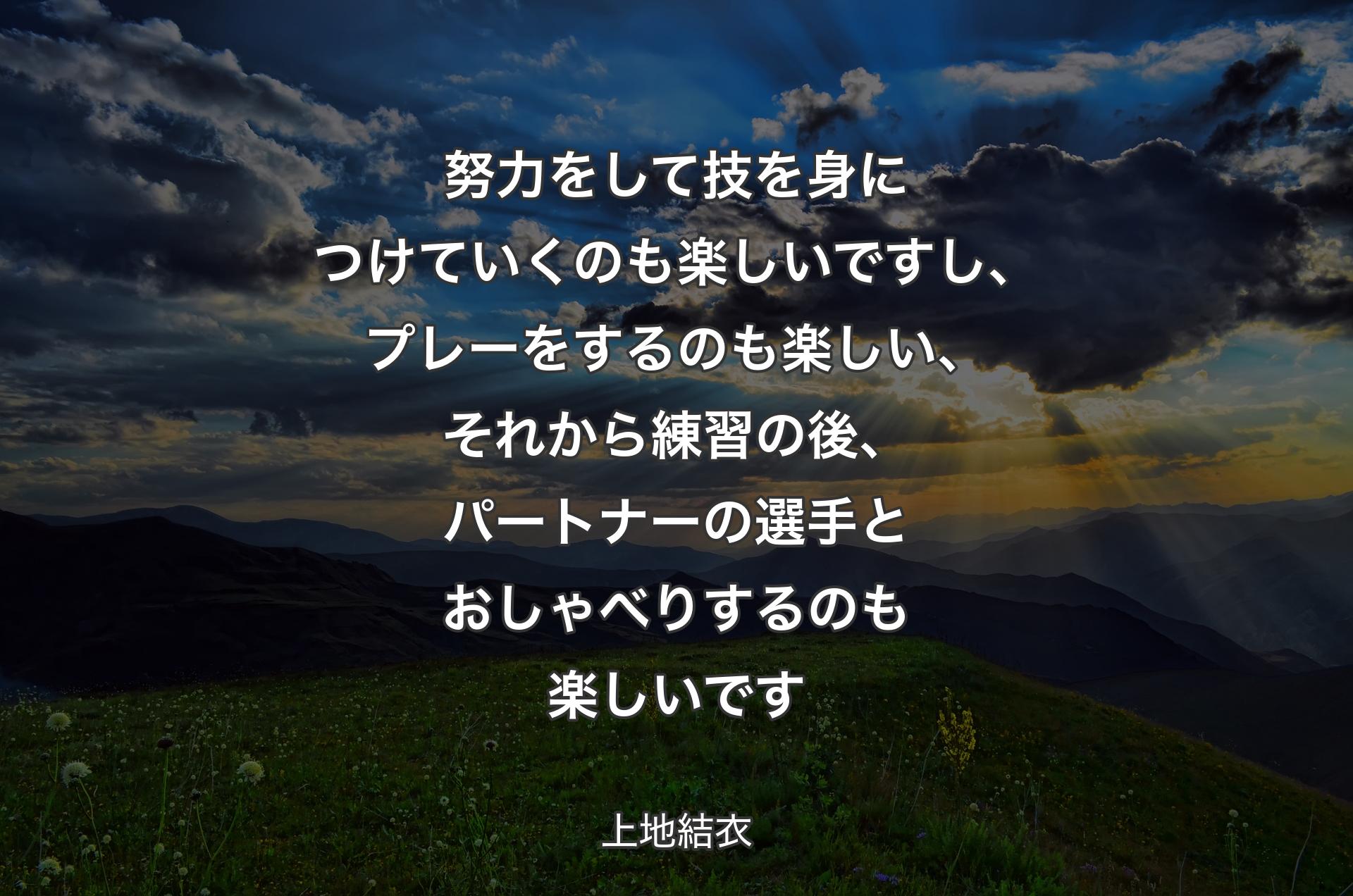 努力をして技を身につけていくのも楽しいですし、プレーをするのも楽しい、それから練習の後、パートナーの選手とおしゃべりするのも楽しいです - 上地結衣