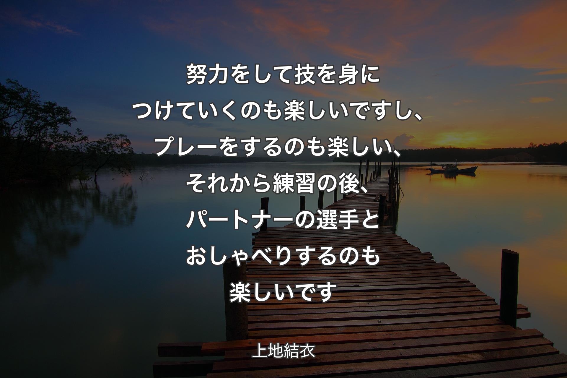 努力をして技を身につけていくのも楽しいですし、プレーをするのも楽しい、それから練習の後、パートナーの選手とおしゃべりするのも楽しいです - 上地結衣