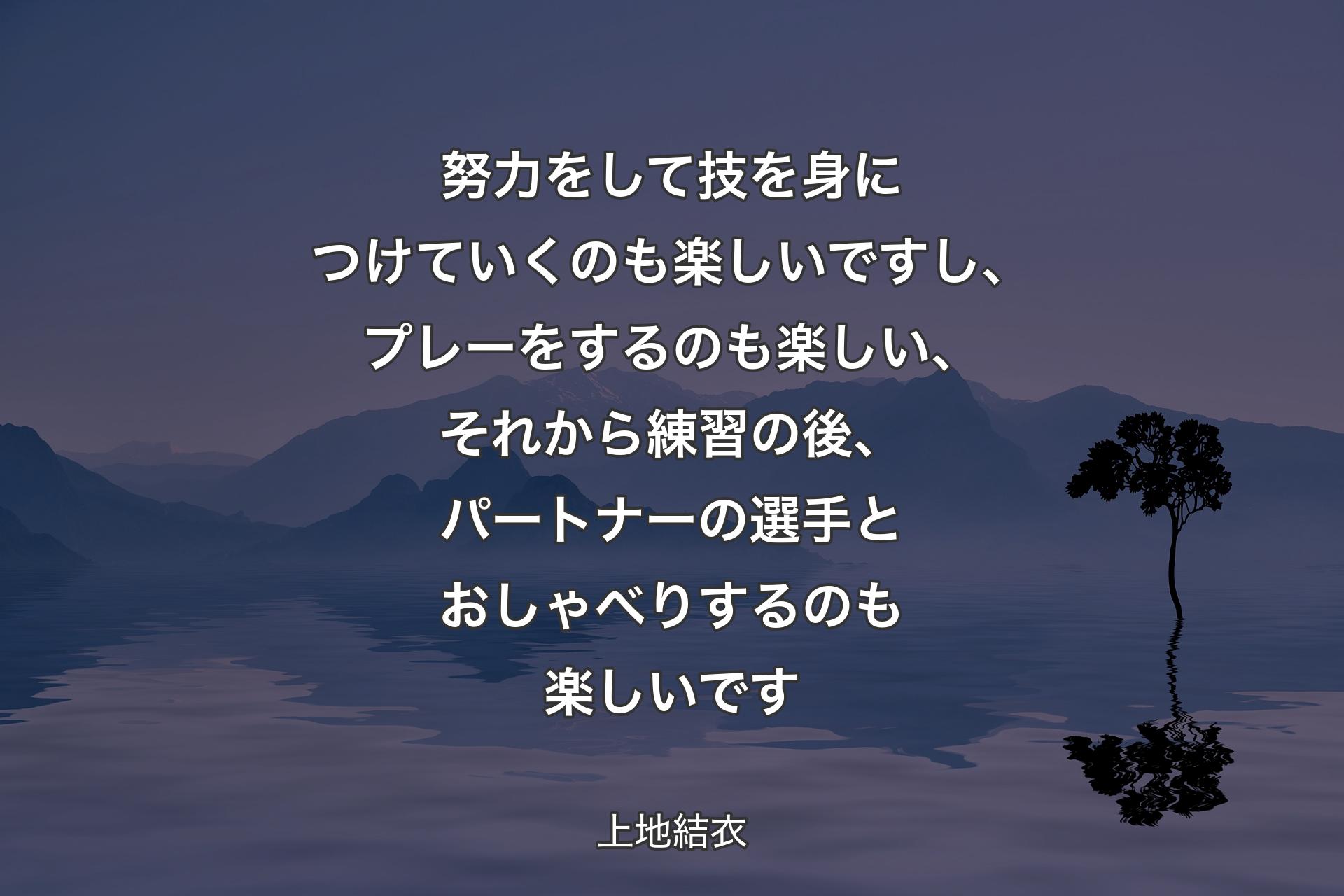 【背景4】努力をして技を身につけていくのも楽しいですし、プレーをするのも楽しい、それから練習の後、パートナーの選手とおしゃべりするのも楽しいです - 上地結衣