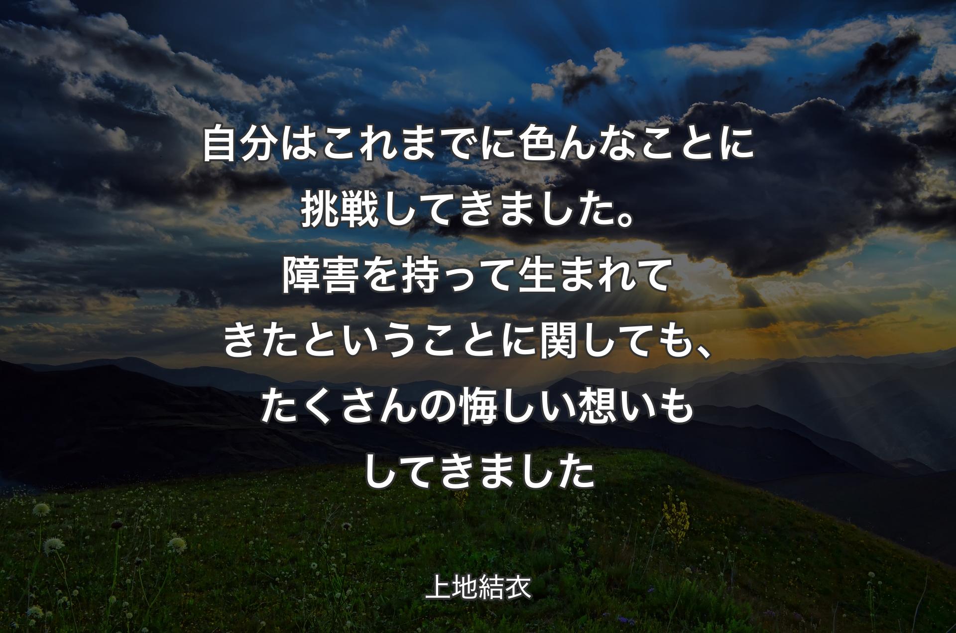 自分はこれまでに色んなことに挑戦してきました。障害を持って生まれてきたということに関しても、たくさんの悔しい想いもしてきました - 上地結衣