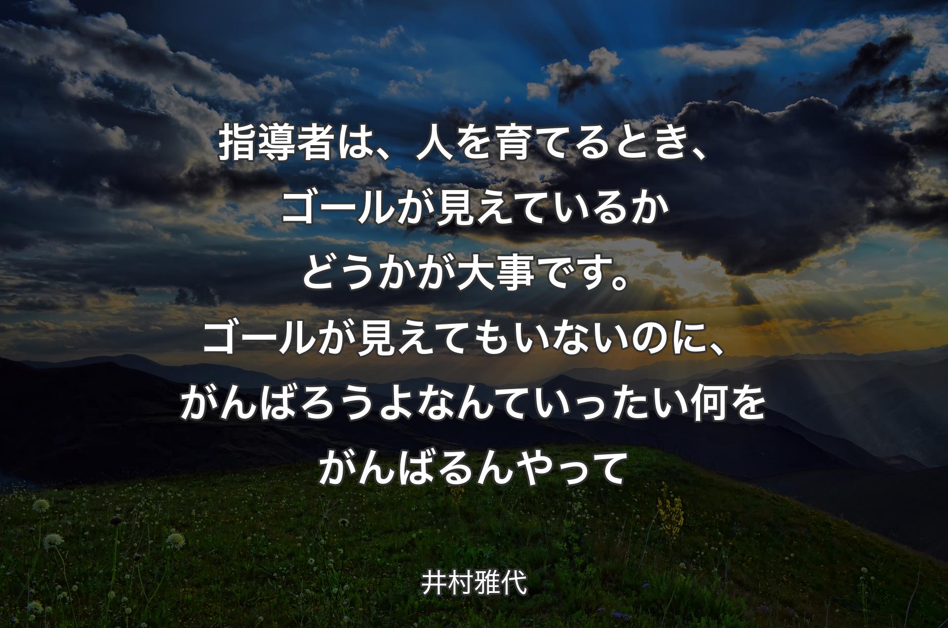 指導者は、人を育てるとき、ゴールが見えているかどうかが大事です。ゴールが見えてもいないのに、がんばろうよなんていったい何をがんばるんやって - 井村雅代