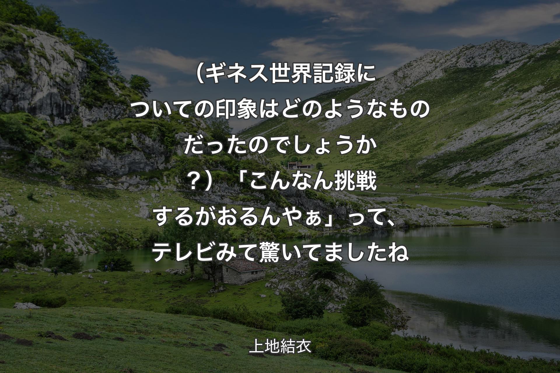 【背景1】（ギネス世界記録についての印象はどのようなものだったのでしょうか？）「こんなん挑戦するがおるんやぁ」って、テレビみて驚いてましたね - 上地結衣