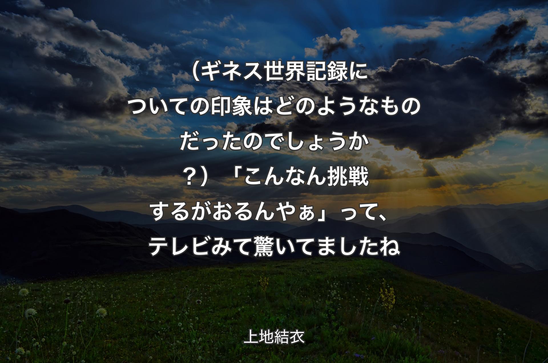 （ギネス世界記録についての印象はどのようなものだったのでしょうか？）「こんなん挑戦するがおるんやぁ」って、テレビみて驚いてましたね - 上地結衣