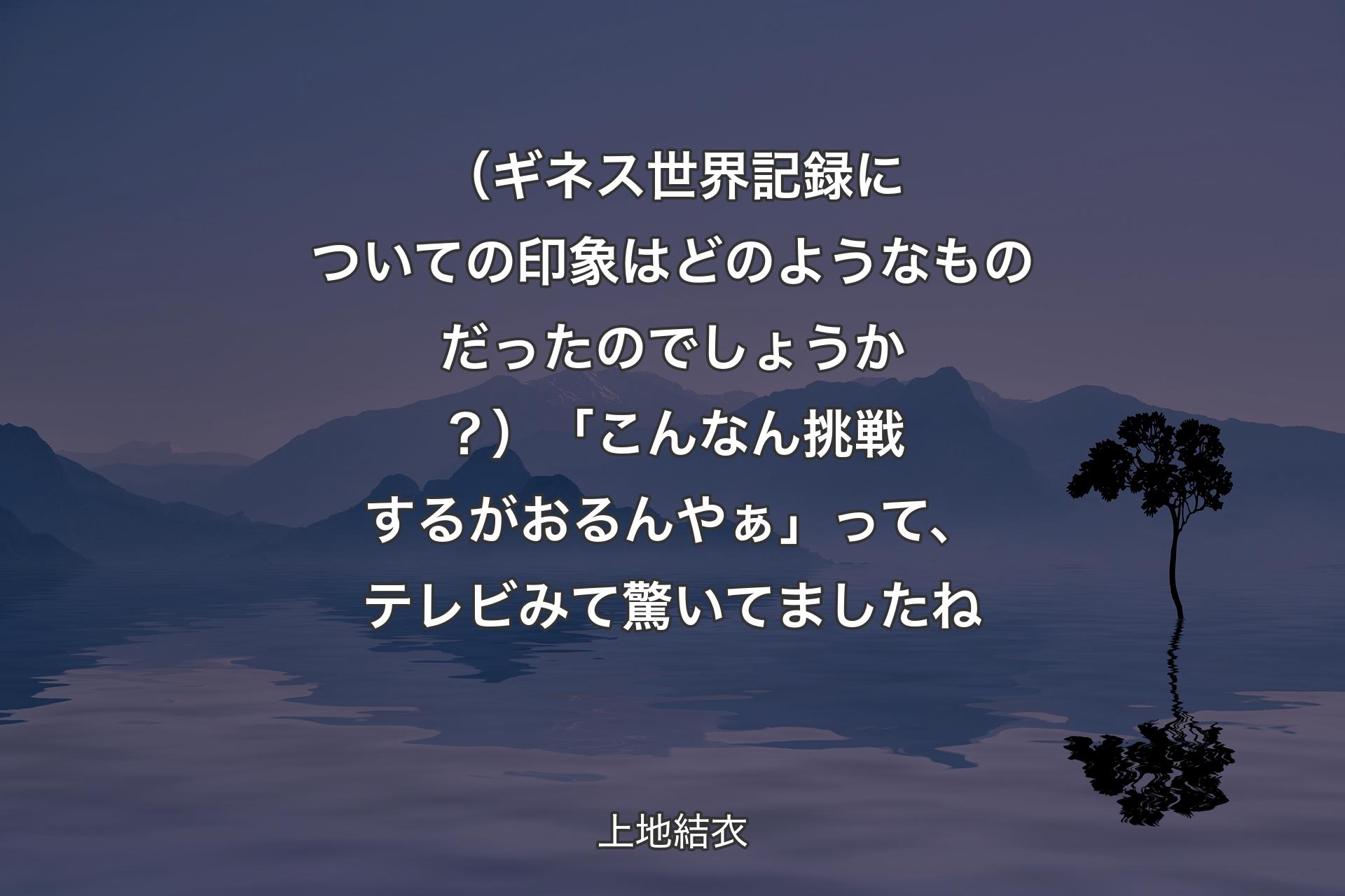 【背景4】（ギネス世界記録についての印象はどのようなものだったのでしょうか？）「こんなん挑戦するがおるんやぁ」って、テレビみて驚いてましたね - 上地結衣