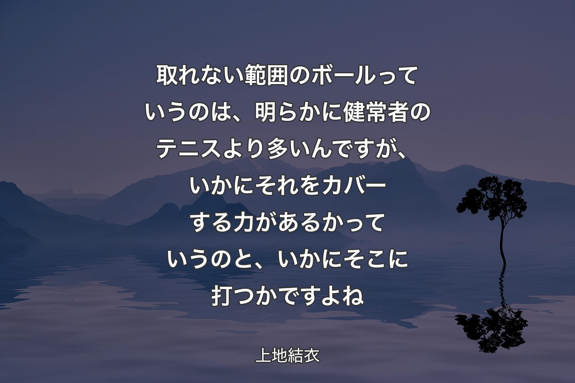 取れない範囲のボールっていうのは、明らかに健常者のテニスより多いんですが、いかにそれをカバーする力があるかっていうのと、いかにそこに打つかですよね - 上地結衣