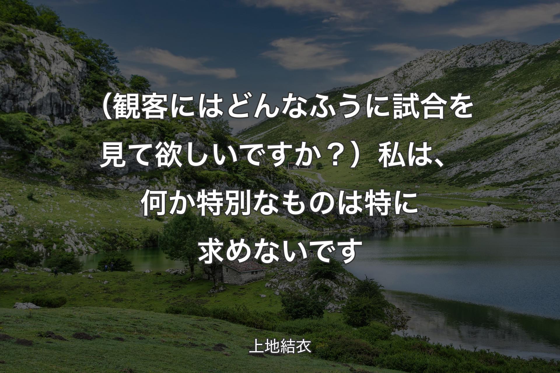 【背景1】（観客にはどんなふうに試合を見て欲しいですか？）私は、何か特別なものは特に求めないです - 上地結衣