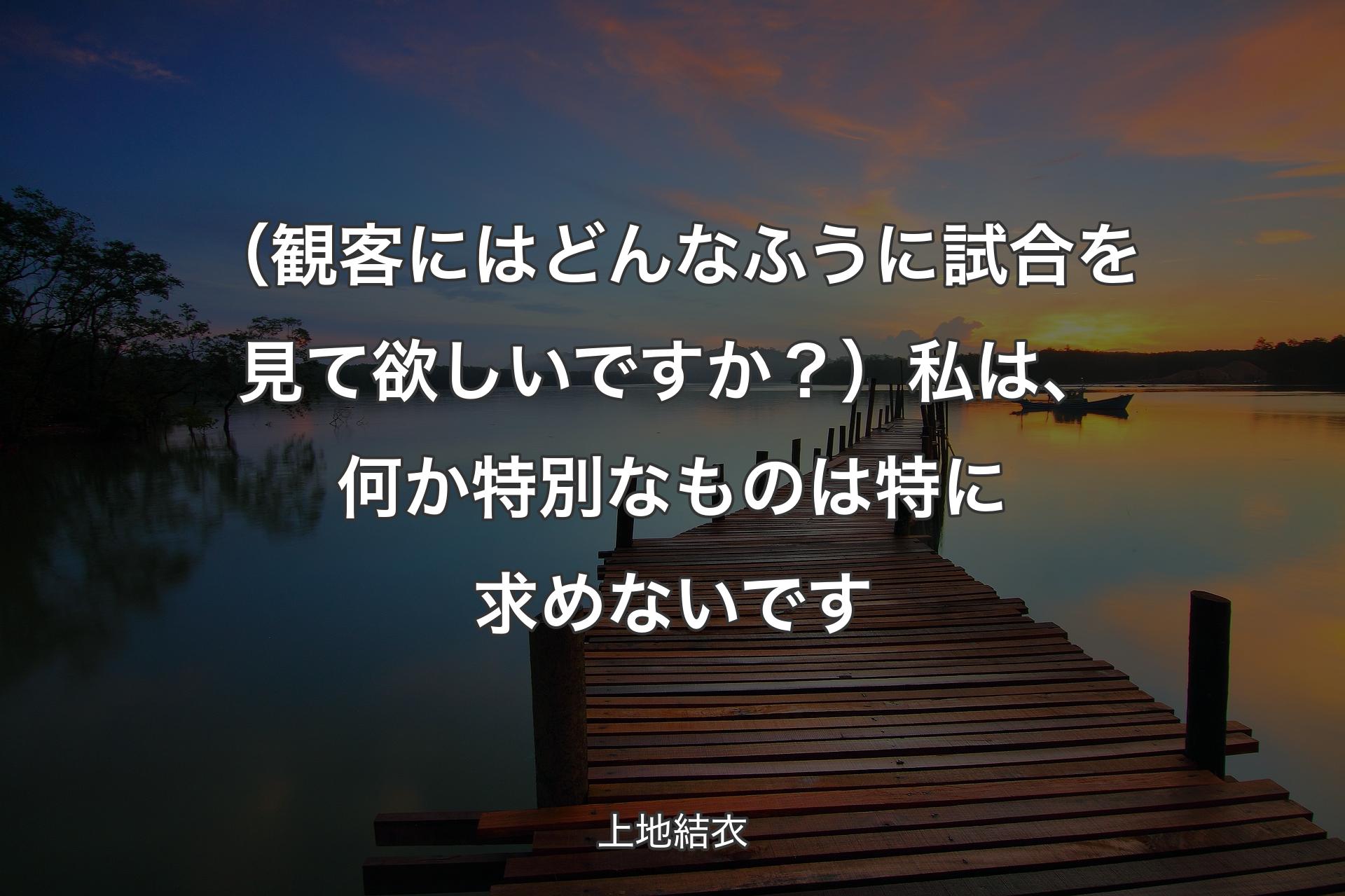 【背景3】（観客にはどんなふうに試��合を見て欲しいですか？）私は、何か特別なものは特に求めないです - 上地結衣