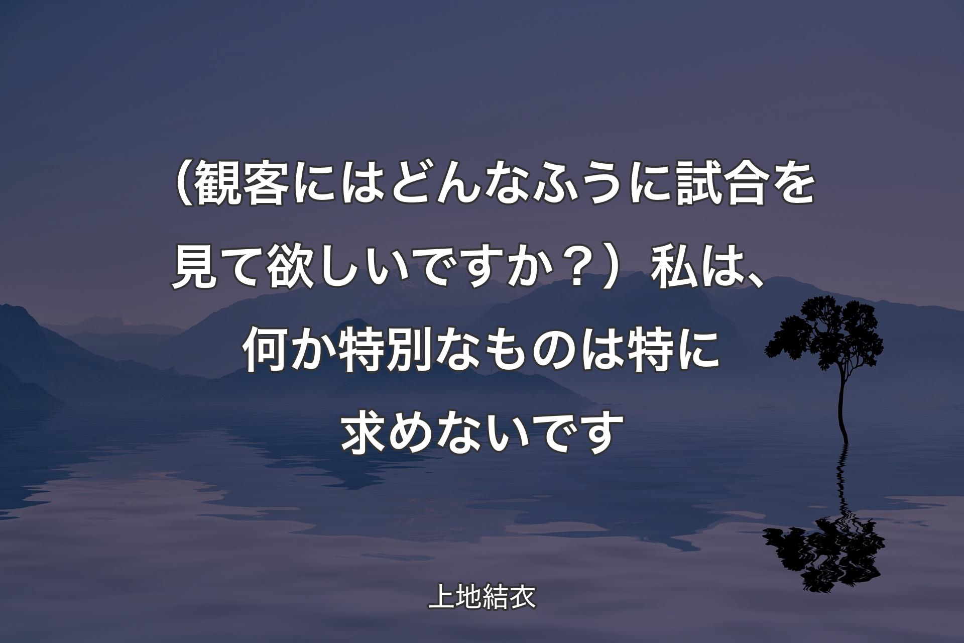 【背景4】（観客にはどんなふうに試合を見て欲しいですか？）私は、何か特別なものは特に求めないです - 上地結衣