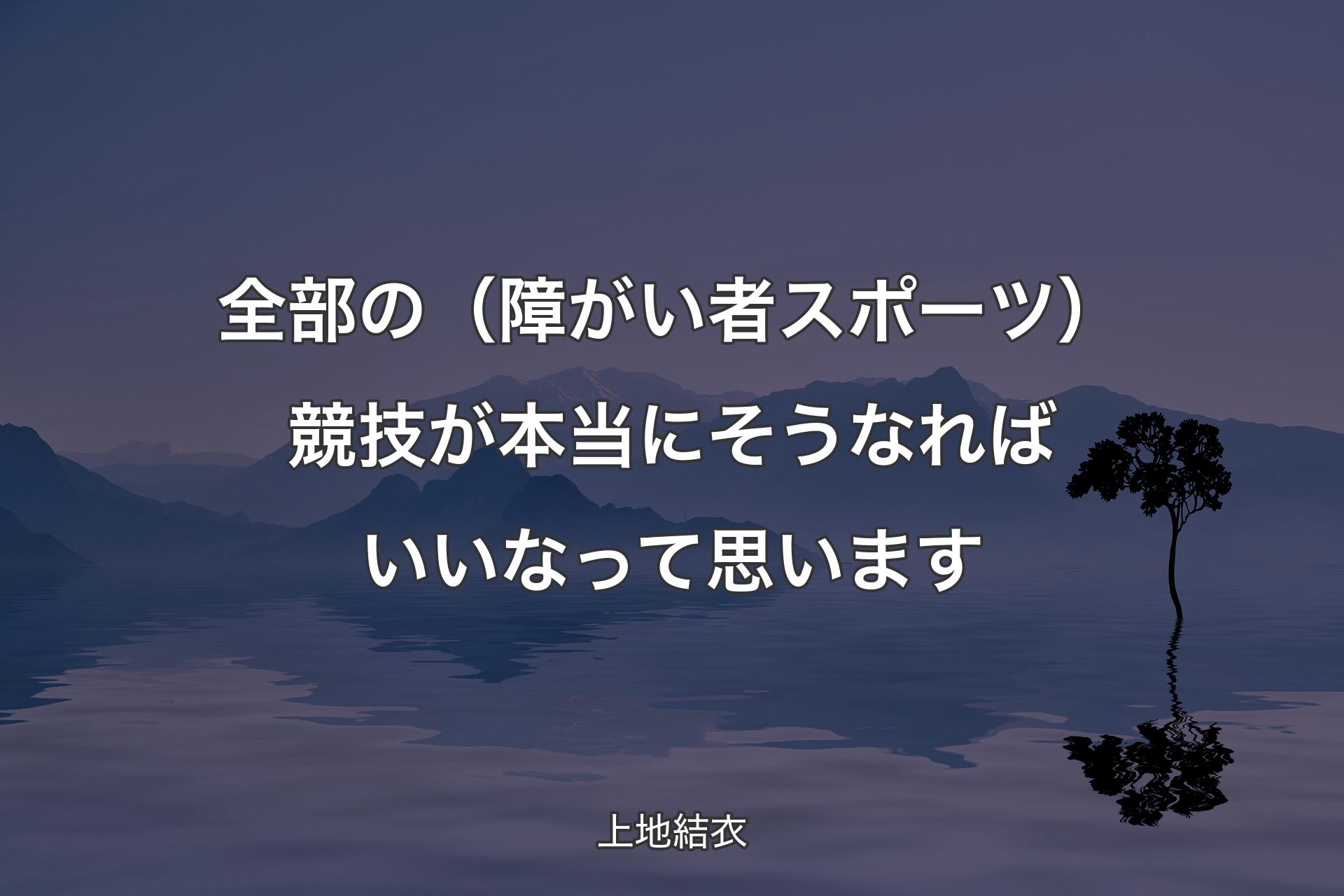 全部の（障がい者スポーツ）競技が本当にそうなればいいなって思います - 上地結衣